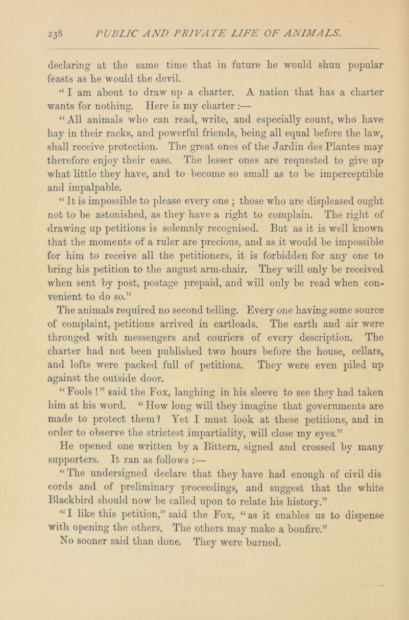 declaring at the same time that in future he would shun popular feasts as he would the devil. “ I am about to draw up a charter. A nation that has a charter wants for nothing. Here is my charter :— “All animals who can read, write, and especially count, who have hay in their racks, and powerful friends, being all equal before the law, shall receive protection. The great ones of the Jardin des Plantes may therefore enjoy their ease. The lesser ones are requested to give up what little they have, and to become so small as to be imperceptible and impalpable. “ It is impossible to please every one ; those who are displeased ought not to be astonished, as they have a right to complain. The right of drawing up petitions is solemnly recognised. But as it is well known that the moments of a ruler are precious, and as it would be impossible for him to receive all the petitioners, it is forbidden for any one to bring his petition to the august arm-chair. They will only be received when sent by post, postage prepaid, and will only be read when con- venient to do so.” The animals required no second telling. Every one having some source of complaint, petitions arrived in cartloads. The earth and air were thronged with messengers and couriers of every description. The charter had not been published two hours before the house, cellars, and lofts were packed full of petitions. They were even piled up against the outside door. “Fools !” said the Fox, laughing in his sleeve to see they had taken him at his word. “ How long will they imagine that governments are made to protect them? Yet I must look at these petitions, and in order to observe the strictest impartiality, will close my eyes.” He opened one written by a Bittern, signed and crossed by many supporters. It ran as follows :— “ The undersigned declare that they have had enough of civil dis cords and of preliminary proceedings, and suggest that the white Blackbird should now be called upon to relate his history.” “I like this petition,” said the Fox, “as it enables us to dispense with opening the others. The others may make a bonfire.” No sooner said than done. They were burned.