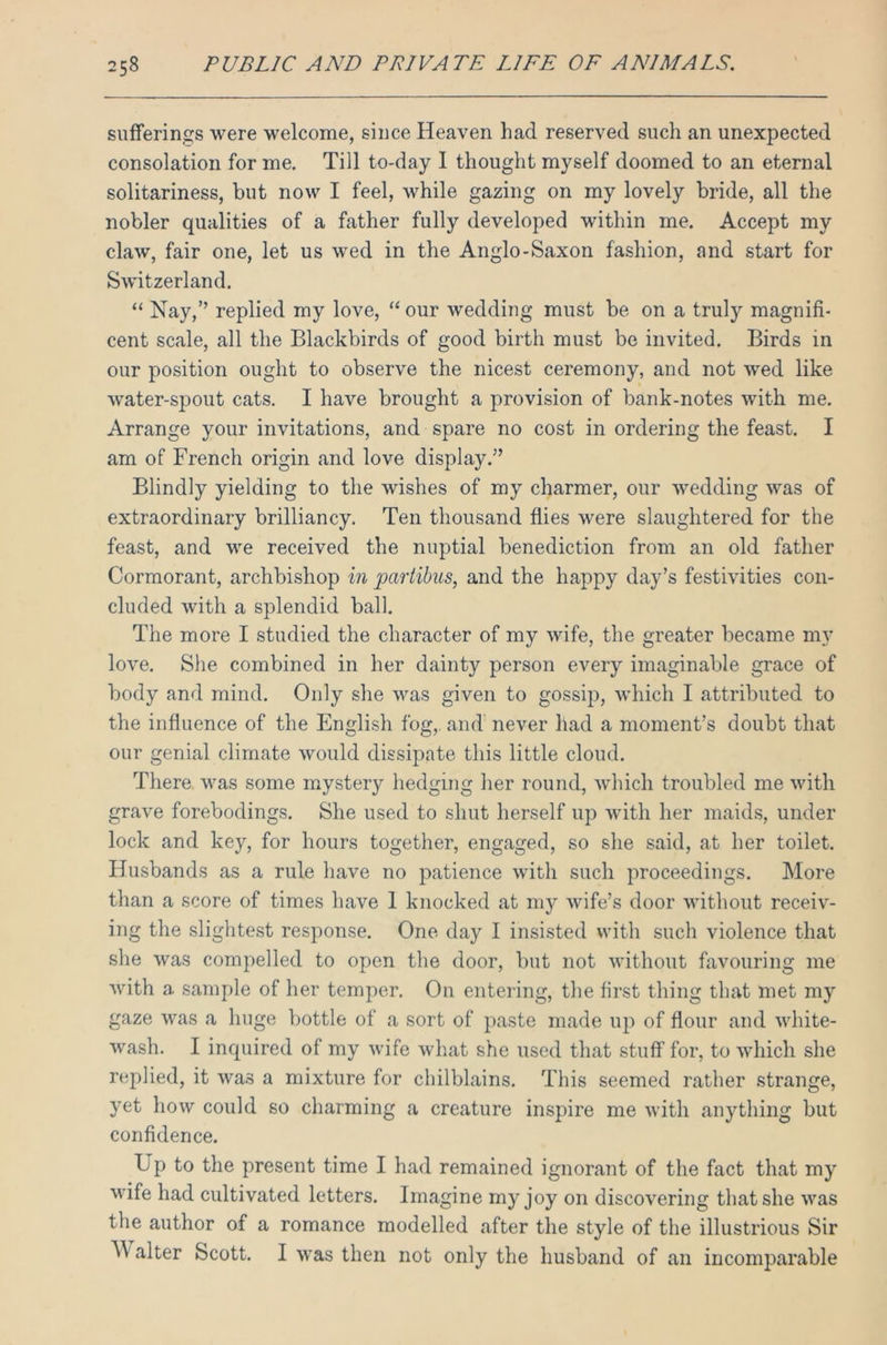 sufferings were welcome, since Heaven had reserved such an unexpected consolation for me. Till to-day I thought myself doomed to an eternal solitariness, but now I feel, while gazing on my lovely bride, all the nobler qualities of a father fully developed within me. Accept my claw, fair one, let us wed in the Anglo-Saxon fashion, and start for Switzerland. “ Nay,” replied my love, “ our wedding must be on a truly magnifi- cent scale, all the Blackbirds of good birth must be invited. Birds in our position ought to observe the nicest ceremony, and not wed like water-spout cats. I have brought a provision of bank-notes with me. Arrange your invitations, and spare no cost in ordering the feast. I am of French origin and love display.” Blindly yielding to the wishes of my charmer, our wedding was of extraordinary brilliancy. Ten thousand flies were slaughtered for the feast, and we received the nuptial benediction from an old father Cormorant, archbishop in pcirtibns, and the happy day’s festivities con- cluded with a splendid ball. The more I studied the character of my wife, the greater became my love. She combined in her dainty person every imaginable grace of body and mind. Only she was given to gossip, which I attributed to the influence of the English fog,, and never had a moment’s doubt that our genial climate would dissipate this little cloud. There was some mystery hedging her round, which troubled me with grave forebodings. She used to shut herself up with her maids, under lock and key, for hours together, engaged, so she said, at her toilet. Husbands as a rule have no patience with such proceedings. More than a score of times have 1 knocked at my wife’s door without receiv- ing the slightest response. One day I insisted with such violence that she was compelled to open the door, but not without favouring me with a sample of her temper. On entering, the first thing that met my gaze was a huge bottle of a sort of paste made up of flour and white- wash. I inquired of my wife what she used that stuff for, to which she replied, it was a mixture for chilblains. This seemed rather strange, yet how could so charming a creature inspire me with anything but confidence. L p to the present time I had remained ignorant of the fact that my wife had cultivated letters. Imagine my joy on discovering that she was the author of a romance modelled after the style of the illustrious Sir Walter Scott. I was then not only the husband of an incomparable