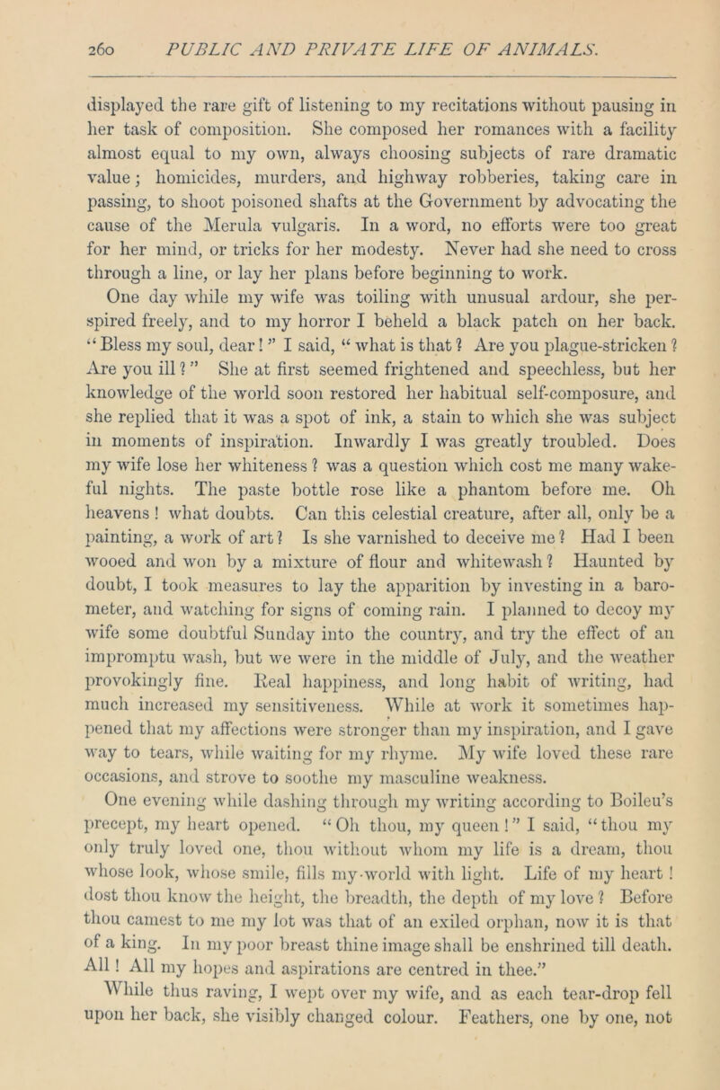 displayed the rare gift of listening to my recitations without pausing in her task of composition. She composed her romances with a facility almost equal to my own, always choosing subjects of rare dramatic value; homicides, murders, and highway robberies, taking care in passing, to shoot poisoned shafts at the Government by advocating the cause of the Merula vulgaris. In a word, no efforts were too great for her mind, or tricks for her modesty. Never had she need to cross through a line, or lay her plans before beginning to work. One day while my wife was toiling with unusual ardour, she per- spired freely, and to my horror I beheld a black patch on her back. “Bless my soul, dear! ” I said, “ what is that ? Are you plague-stricken 1 Are you ill 1 ” She at first seemed frightened and speechless, but her knowledge of the world soon restored her habitual self-composure, and she replied that it was a spot of ink, a stain to which she was subject in moments of inspiration. Inwardly I was greatly troubled. Does my wife lose her whiteness 1 was a question which cost me many wake- ful nights. The paste bottle rose like a phantom before me. Oh heavens ! what doubts. Can this celestial creature, after all, only be a painting, a work of art ? Is she varnished to deceive me h Had I been wooed and won by a mixture of flour and whitewash 1 Haunted by doubt, I took measures to lay the apparition by investing in a baro- meter, and watching for signs of coming rain. I planned to decoy my wife some doubtful Sunday into the country, and try the effect of an impromptu wash, but we were in the middle of July, and the weather provokingly fine. Beal happiness, and long habit of writing, had mucli increased my sensitiveness. While at work it sometimes hap- pened that my affections were stronger than my inspiration, and I gave way to tears, while waiting for my rhyme. My wife loved these rare occasions, and strove to soothe my masculine weakness. One evening while dashing through my writing according to Boileu’s precept, my heart opened. “Oh thou, my queen!” I said, “thou my only truly loved one, thou without whom my life is a dream, thou whose look, whose smile, fills my-world with light. Life of my heart ! dost thou know the height, the breadth, the depth of my love ? Before thou earnest to me my lot was that of an exiled orphan, now it is that of a king. In my poor breast thine image shall be enshrined till death. All! All my hopes and aspirations are centred in thee.” W hile thus raving, I wept over my wife, and as each tear-drop fell upon her back, she visibly changed colour. Feathers, one by one, not