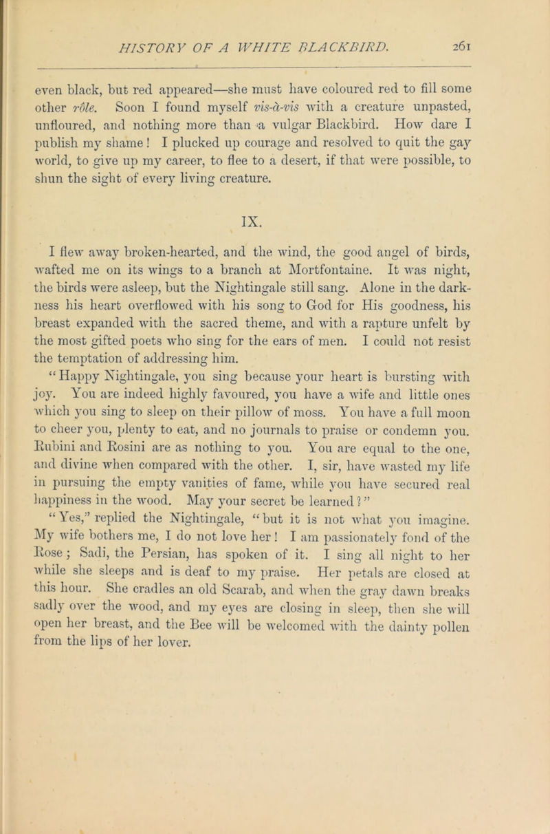 even black, but red appeared—she must have coloured red to fill some other role. Soon I found myself vis-a-vis with a creature unpasted, unfloured, and nothing more than *a vulgar Blackbird. How dare I publish my shame! I plucked up courage and resolved to quit the gay world, to give up my career, to flee to a desert, if that were possible, to shun the sight of every living creature. IX. I flew away broken-hearted, and the wind, the good angel of birds, wafted me on its wings to a branch at Mortfontaine. It was night, the birds were asleep, but the Nightingale still sang. Alone in the dark- ness his heart overflowed with his song to God for His goodness, his breast expanded with the sacred theme, and with a rapture unfelt by the most gifted poets who sing for the ears of men. I could not resist the temptation of addressing him. “ Happy Nightingale, you sing because your heart is bursting with joy. You are indeed highly favoured, you have a wife and little ones which you sing to sleep on their pillow of moss. You have a full moon to cheer you, plenty to eat, and no journals to praise or condemn you. Bubini and Bosini are as nothing to you. You are equal to the one, and divine when compared with the other. I, sir, have wasted my life in pursuing the empty vanities of fame, while you have secured real happiness in the wood. May your secret be learned ? ” “ Yes,'’ replied the Nightingale, “ but it is not what you imagine. My wife bothers me, I do not love her ! I am passionately fond of the Bose ; Sadi, the Persian, has spoken of it. I sing all night to her while she sleeps and is deaf to my praise. Her petals are closed at this hour. She cradles an old Scarab, and when the gray dawn breaks sadly over the wood, and my eyes are closing in sleep, then she will open her breast, and the Bee will be welcomed with the dainty pollen from the lips of her lover.