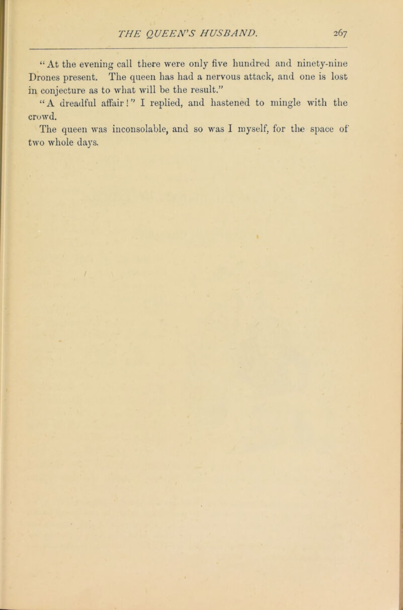 “ At the evening call there were only five hundred and ninety-nine Drones present. The queen has had a nervous attack, and one is lost in conjecture as to what will be the result.” “ A dreadful affair! ” I replied, and hastened to mingle with the crowd. The queen was inconsolable, and so was I myself, for the space of two whole days. /