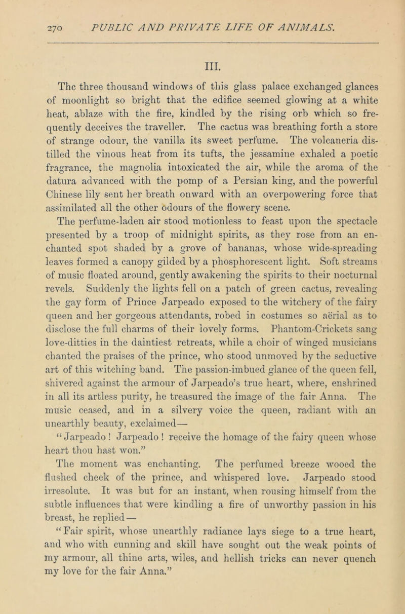 III. The three thousand windows of this glass palace exchanged glances of moonlight so bright that the edifice seemed glowing at a white heat, ablaze with the fire, kindled by the rising orb which so fre- quently deceives the traveller. The cactus was breathing forth a store of strange odour, the vanilla its sweet perfume. The volcaneria dis- tilled the vinous heat from its tufts, the jessamine exhaled a poetic fragrance, the magnolia intoxicated the air, while the aroma of the datura advanced with the pomp of a Persian king, and the powerful Chinese lily sent her breath onward with an overpowering force that assimilated all the other odours of the flowery scene. The perfume-laden air stood motionless to feast upon the spectacle presented by a troop of midnight spirits, as they rose from an en- chanted spot shaded by a grove of bananas, whose wide-spreading leaves formed a canopy gilded by a phosphorescent light. Soft streams of music floated around, gently awakening the spirits to their nocturnal revels. Suddenly the lights fell on a patch of green cactus, revealing the gay form of Prince Jarpeado exposed to the witchery of the fairy queen and her gorgeous attendants, robed in costumes so aerial as to disclose the full charms of their lovely forms. Phantom-Crickets sang love-ditties in the daintiest retreats, while a choir of winged musicians chanted the praises of the prince, who stood unmoved by the seductive art of this witching band. The passion-imbued glance of the queen fell, shivered against the armour of Jarpeado’s true heart, where, enshrined in all its artless purity, he treasured the image of the fair Anna. The music ceased, and in a silvery voice the queen, radiant with an unearthly beauty, exclaimed— “Jarpeado ! Jarpeado ! receive the homage of the fairy queen whose heart thou hast won.” The moment was enchanting. The perfumed breeze wooed the flushed cheek of the prince, and whispered love. Jarpeado stood irresolute. It was but for an instant, when rousing himself from the subtle influences that were kindling a fire of unworthy passion in his breast, he replied — “Fair spirit, whose unearthly radiance lays siege to a true heart, and who with cunning and skill have sought out the weak points of my armour, all thine arts, wiles, and hellish tricks can never quench my love for the fair Anna.”