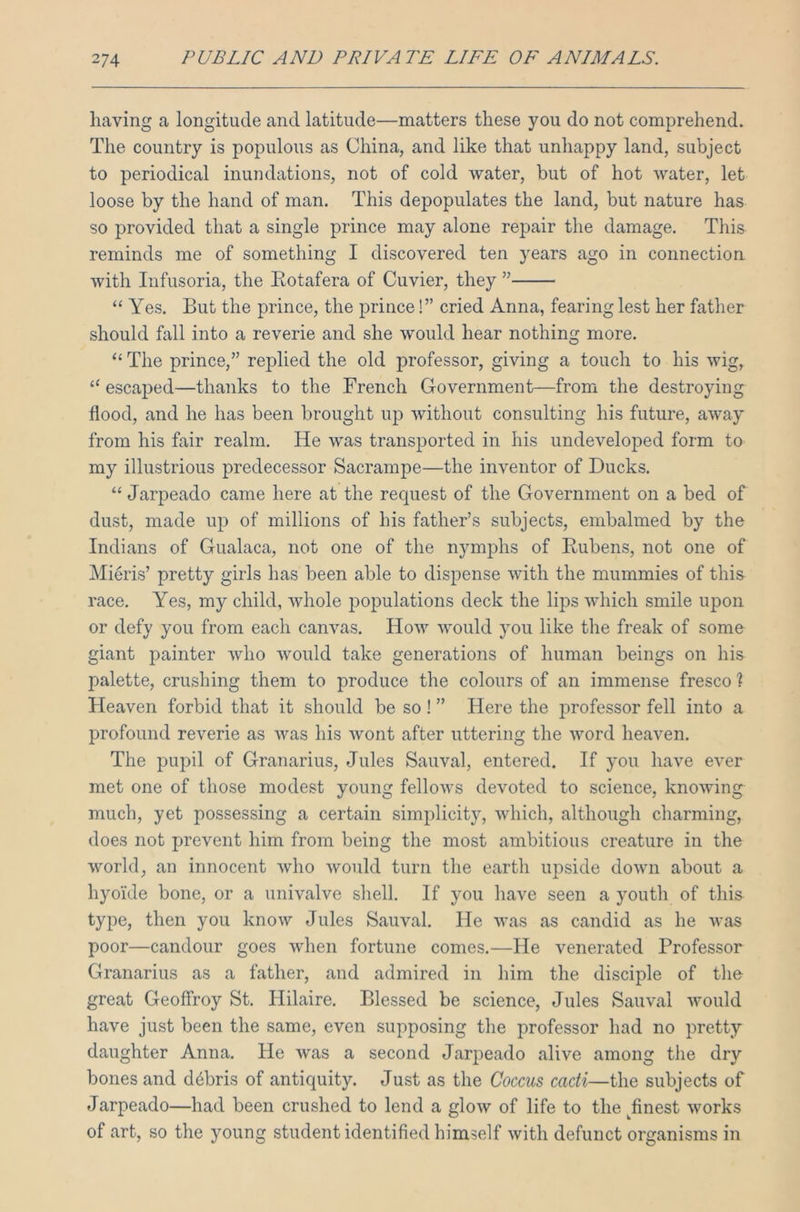 having a longitude and latitude—matters these you do not comprehend. The country is populous as China, and like that unhappy land, subject to periodical inundations, not of cold water, but of hot water, let loose by the hand of man. This depopulates the land, but nature has so provided that a single prince may alone repair the damage. This reminds me of something I discovered ten years ago in connection with Infusoria, the Rotafera of Cuvier, they ” “ Yes. But the prince, the prince!” cried Anna, fearing lest her father should fall into a reverie and she would hear nothing more. “ The prince,” replied the old professor, giving a touch to his wig, 11 escaped—thanks to the French Government—from the destroying flood, and he has been brought up without consulting his future, away from his fair realm. He was transported in his undeveloped form to my illustrious predecessor Sacrampe—the inventor of Ducks. “ Jarpeado came here at the request of the Government on a bed of dust, made up of millions of his father’s subjects, embalmed by the Indians of Gualaca, not one of the nymphs of Rubens, not one of Miens’ pretty girls has been able to dispense with the mummies of this race. Yes, my child, whole populations deck the lips which smile upon or defy you from each canvas. How would you like the freak of some giant painter who would take generations of human beings on his palette, crushing them to produce the colours of an immense fresco ? Heaven forbid that it should be so ! ” Here the professor fell into a profound reverie as was his wont after uttering the word heaven. The pupil of Granarius, Jules Sauval, entered. If you have ever met one of those modest young fellows devoted to science, knowing much, yet possessing a certain simplicity, which, although charming, does not prevent him from being the most ambitious creature in the world, an innocent who would turn the earth upside down about a hyoide bone, or a univalve shell. If you have seen a youth of this type, then you know Jules Sauval. He was as candid as he was poor—candour goes when fortune comes.—He venerated Professor Granarius as a father, and admired in him the disciple of the great Geoffroy St. Hilaire. Blessed be science, Jules Sauval would have just been the same, even supposing the professor had no pretty daughter Anna. He was a second Jarpeado alive among the dry bones and debris of antiquity. Just as the Coccus cacti—the subjects of Jarpeado—had been crushed to lend a glow of life to the ^finest works of art, so the young student identified himself with defunct organisms in