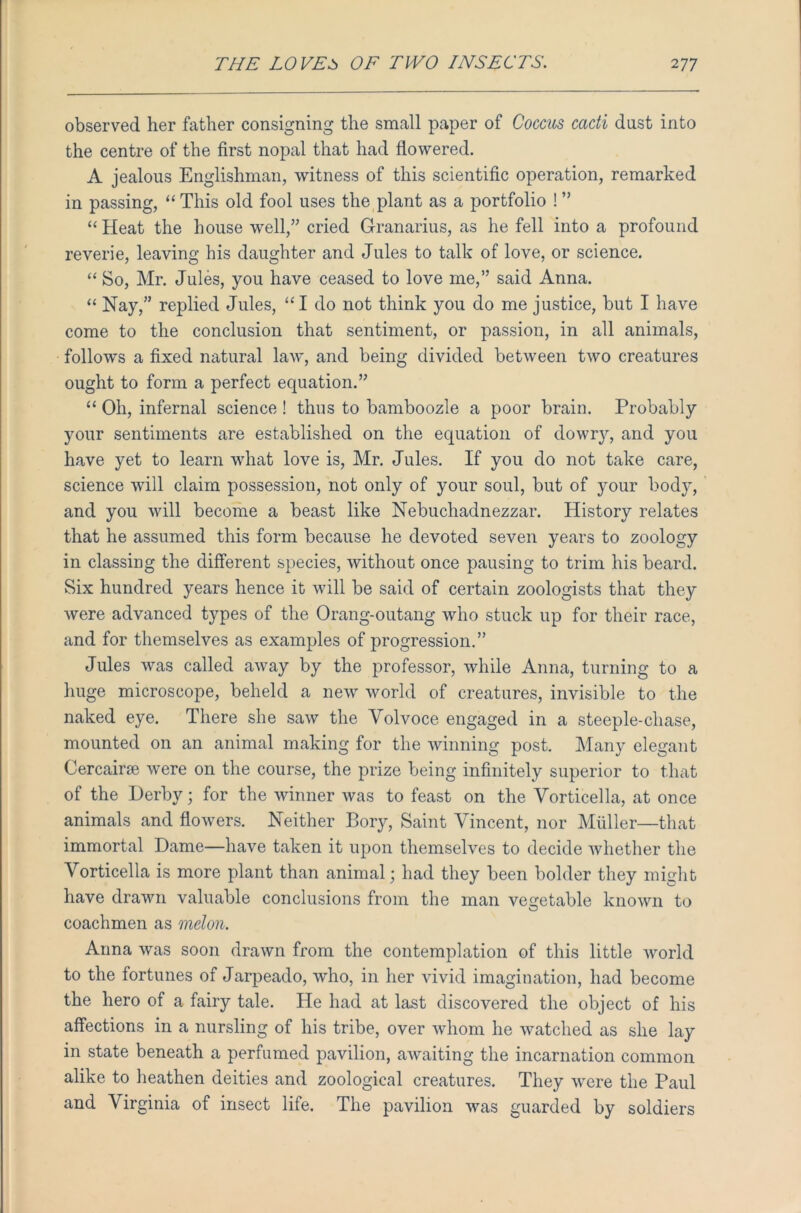 observed her father consigning the small paper of Coccus cacti dust into the centre of the first nopal that had flowered. A jealous Englishman, witness of this scientific operation, remarked in passing, “ This old fool uses the plant as a portfolio ! ” “Heat the house well,” cried G-ranarius, as he fell into a profound reverie, leaving his daughter and Jules to talk of love, or science. “ So, Mr. Jules, you have ceased to love me,” said Anna. “ Nay,” replied Jules, “I do not think you do me justice, but I have come to the conclusion that sentiment, or passion, in all animals, follows a fixed natural law, and being divided between two creatures ought to form a perfect equation.” “ Oh, infernal science ! thus to bamboozle a poor brain. Probably your sentiments are established on the equation of dowry, and you have yet to learn what love is, Mr. Jules. If you do not take care, science will claim possession, not only of your soul, but of your body, and you will become a beast like Nebuchadnezzar. History relates that he assumed this form because he devoted seven years to zoology in classing the different species, without once pausing to trim his beard. Six hundred years hence it will be said of certain zoologists that they were advanced types of the Orang-outang who stuck up for their race, and for themselves as examples of progression.” Jules was called away by the professor, while Anna, turning to a huge microscope, beheld a new world of creatures, invisible to the naked eye. There she saw the Yolvoce engaged in a steeple-chase, mounted on an animal making for the winning post. Many elegant Cercairse were on the course, the prize being infinitely superior to that of the Derby; for the winner was to feast on the Vorticella, at once animals and flowers. Neither Bory, Saint Vincent, nor Muller—that immortal Dame—have taken it upon themselves to decide whether the Vorticella is more plant than animal; had they been bolder they might have drawn valuable conclusions from the man vegetable known to coachmen as melon. Anna was soon drawn from the contemplation of this little world to the fortunes of Jarpeado, who, in her vivid imagination, had become the hero of a fairy tale. He had at last discovered the object of his affections in a nursling of his tribe, over whom he watched as she lay in state beneath a perfumed pavilion, awaiting the incarnation common alike to heathen deities and zoological creatures. They were the Paul and Virginia of insect life. The pavilion was guarded by soldiers