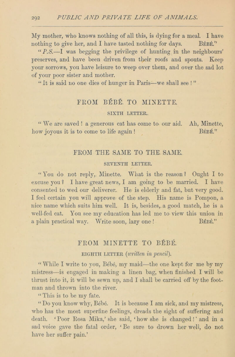 My mother, who knows nothing of all this, is dying for a meal. I have nothing to give her, and I have tasted nothing for days. Bebe.” “ P.S.—I was begging the privilege of hunting in the neighbours’ preserves, and have been driven from their roofs and spouts. Keep your sorrows, you have leisure to weep over them, and over the sad lot of your poor sister and mother. “ It is said no one dies of hunger in Paris—we shall see ! ” FROM BEBE. TO MINETTE. SIXTH LETTER. “ We are saved ! a generous cat has come to our aid. Ah, Minette, how joyous it is to come to life again ! Beb£.” FROM THE SAME TO THE SAME. SEVENTH LETTER. “You do not reply,. Minette. What is the reason? Ought I to excuse you % I have great news, I am going to be married. I have consented to wed our deliverer. He is elderly and fat, but very good. I feel certain you will approve of the step. His name is Pompon, a nice name which suits him well. It is, besides,, a good match, he is a well-fed cat. You see my education has led me to view this union in a plain practical way. Write soon, lazy one ! B£be.” FROM MINETTE TO BfiBE. eighth letter {written in pencil). “ While I write to you, Beb4, my maid—the one kept for me by my mistress—is engaged in making a linen bag, when finished I will be thrust into it, it will be sewn up, and I shall be carried off by the foot- man and thrown into the river. “ This is to be my fate. “ Do you know why, B6b6. It is because I am sick, and my mistress, who has the most superfine feelings, dreads the sight of suffering and death. 1 Poor Rosa Mika/ she said, ‘ how she is changed ! ’ and in a sad voice gave the fatal order, ‘ Be sure to drown her well, do not have her suffer pain.’