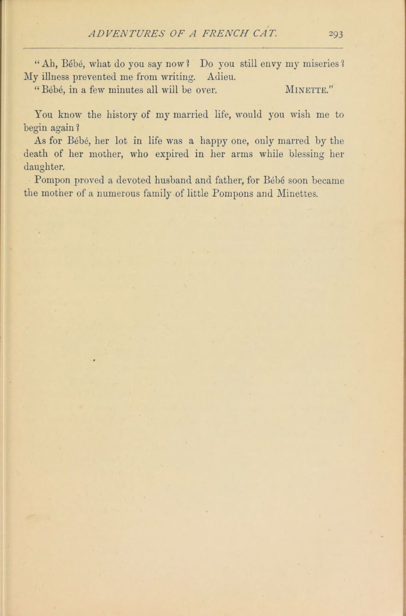 “Ah, Bebe, what do you say now? Do you still envy my miseries? My illness prevented me from writing. Adieu. “ Bebe, in a few minutes all will be over. Minette.” You know the history of my married life, would you wish me to begin again ? As for B6be, her lot in life was a happy one, only marred by the death of her mother, who expired in her arms while blessing her daughter. Pompon proved a devoted husband and father, for Bebe soon became the mother of a numerous family of little Pompons and Minettes.