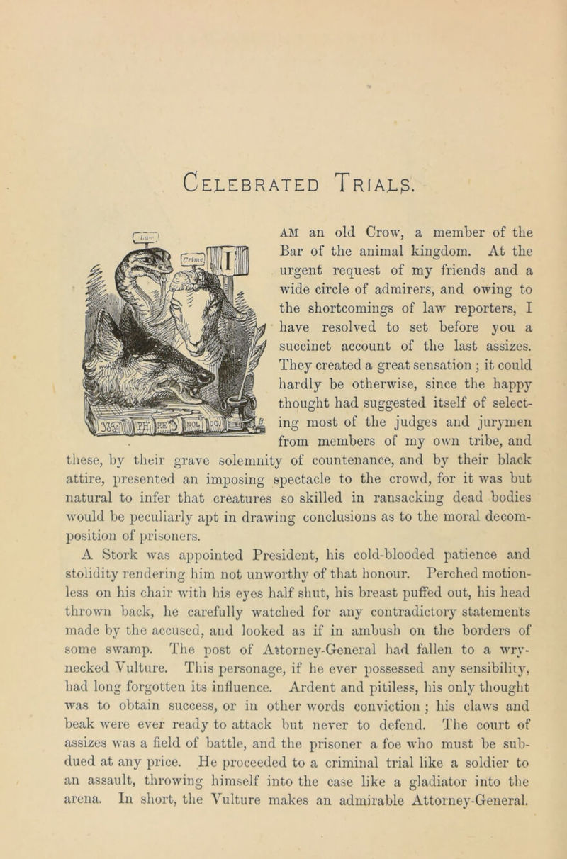 Celebrated Trial?. am an old Crow, a member of the Bar of the animal kingdom. At the urgent request of my friends and a wide circle of admirers, and owing to the shortcomings of law reporters, I have resolved to set before you a succinct account of the last assizes. They created a great sensation ; it could hardly be otherwise, since the happy thought had suggested itself of select- ing most of the judges and jurymen from members of my own tribe, and these, by their grave solemnity of countenance, and by their black attire, presented an imposing spectacle to the crowd, for it was but natural to infer that creatures so skilled in ransacking dead bodies would be peculiarly apt in drawing conclusions as to the moral decom- position of prisoners. A Stork was appointed President, his cold-blooded patience and stolidity rendering him not unworthy of that honour. Perched motion- less on his chair with his eyes half shut, his breast puffed out, his head thrown back, he carefully watched for any contradictory statements made by the accused, and looked as if in ambush on the borders of some swamp. The post of Attorney-General had fallen to a wry- necked Vulture. This personage, if he ever possessed any sensibility, had long forgotten its influence. Ardent and pitiless, his only thought was to obtain success, or in other words conviction ; his claws and beak were ever ready to attack but never to defend. The court of assizes was a field of battle, and the prisoner a foe who must be sub- dued at any price. He proceeded to a criminal trial like a soldier to an assault, throwing himself into the case like a gladiator into the arena. In short, the Vulture makes an admirable Attorney-General.