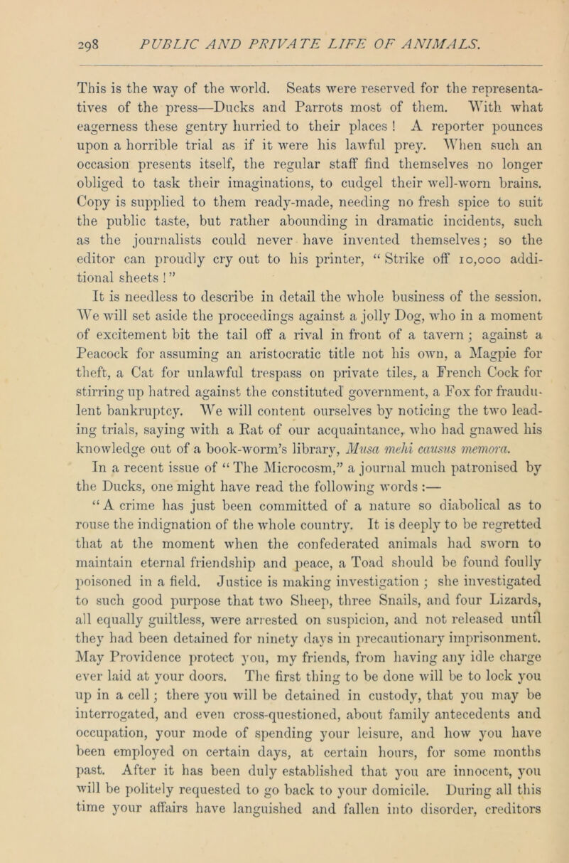 This is the way of the world. Seats were reserved for the representa- tives of the press—Ducks and Parrots most of them. With what eagerness these gentry hurried to their places ! A reporter pounces upon a horrible trial as if it were his lawful prey. When such an occasion presents itself, the regular staff find themselves no longer obliged to task their imaginations, to cudgel their well-worn brains. Copy is supplied to them ready-made, needing no fresh spice to suit the public taste, but rather abounding in dramatic incidents, such as the journalists could never have invented themselves; so the editor can proudly cry out to his printer, “ Strike off 10,000 addi- tional sheets ! ” It is needless to describe in detail the whole business of the session. We will set aside the proceedings against a jolly Dog, who in a moment of excitement bit the tail off a rival in front of a tavern; against a Peacock for assuming an aristocratic title not his own, a Magpie for theft, a Cat for unlawful trespass on private tiles, a French Cock for stirring up hatred against the constituted government, a Fox for fraudu- lent bankruptcy. We will content ourselves by noticing the two lead- ing trials, saying with a Rat of our acquaintance,, who had gnawed his knowledge out of a book-worm’s library, Musa mehi causus memora. In a recent issue of “ The Microcosm,” a journal much patronised by the Ducks, one might have read the following words :— “A crime has just been committed of a nature so diabolical as to rouse the indignation of the whole country. It is deeply to be regretted that at the moment when the confederated animals had sworn to maintain eternal friendship and peace, a Toad should be found foully poisoned in a field. Justice is making investigation ; she investigated to such good purpose that two Sheep, three Snails, and four Lizards, all equally guiltless, were arrested on suspicion, and not released until they had been detained for ninety days in precautionary imprisonment. May Providence protect you, my friends, from having any idle charge ever laid at your doors. The first thing to be done will be to lock you up in a cell; there you will be detained in custody, that you may be interrogated, and even cross-questioned, about family antecedents and occupation, your mode of spending your leisure, and how you have been employed on certain days, at certain hours, for some months past. After it has been duly established that you are innocent, you will be politely requested to go back to your domicile. During all this time your affairs have languished and fallen into disorder, creditors