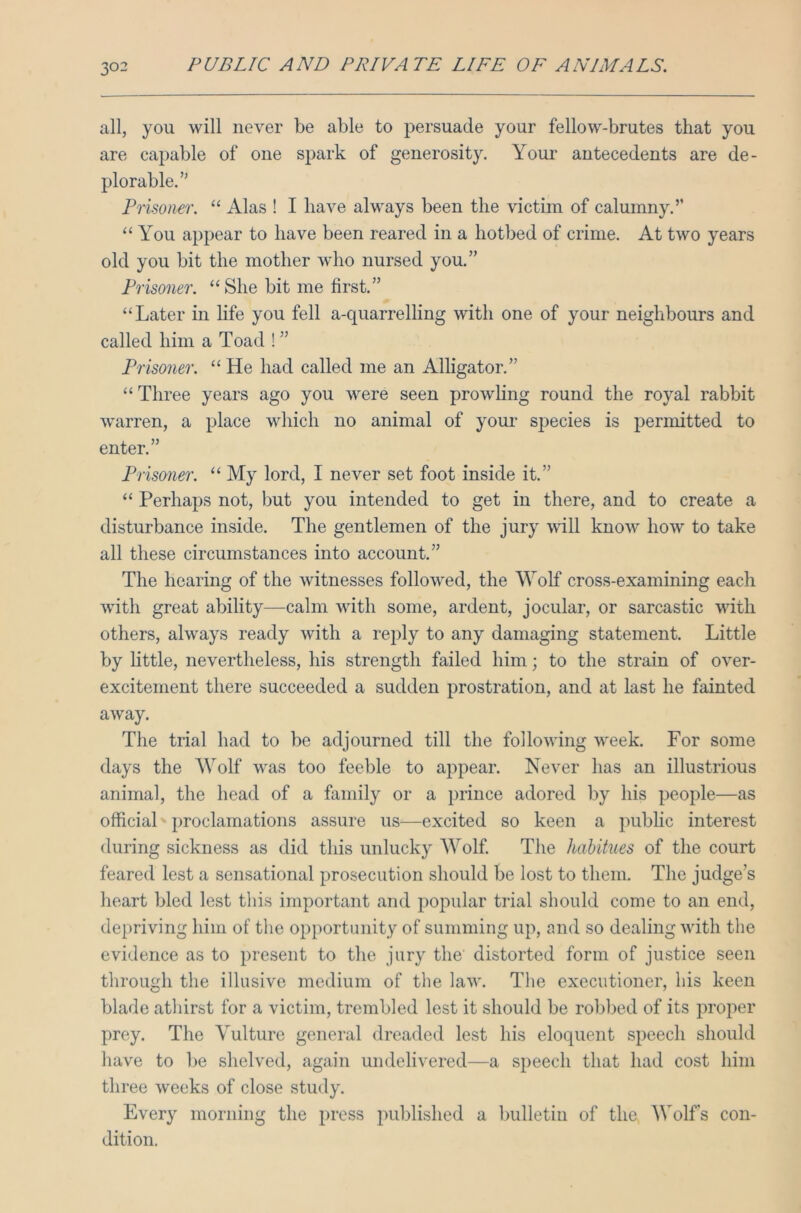 all, you will never be able to persuade your fellow-brutes that you are capable of one spark of generosity. Your antecedents are de- plorable.” Prisoner. “ Alas ! I have always been the victim of calumny.” “ You appear to have been reared in a hotbed of crime. At two years old you bit the mother who nursed you.” Prisoner. “She bit me first.” “Later in life you fell a-quarrelling with one of your neighbours and called him a Toad ! ” Prisoner. “ He had called me an Alligator.” “ Three years ago you were seen prowling round the royal rabbit warren, a place which no animal of your sj)ecies is permitted to enter.” Prisoner. “ My lord, I never set foot inside it.” “ Perhaps not, but you intended to get in there, and to create a disturbance inside. The gentlemen of the jury will know how to take all these circumstances into account.” The hearing of the witnesses followed, the Wolf cross-examining each with great ability—calm with some, ardent, jocular, or sarcastic with others, always ready with a reply to any damaging statement. Little by little, nevertheless, his strength failed him; to the strain of over- excitement there succeeded a sudden prostration, and at last he fainted away. The trial had to be adjourned till the following week. For some days the Wolf was too feeble to appear. Never has an illustrious animal, the head of a family or a prince adored by his people—as official proclamations assure us—excited so keen a public interest during sickness as did this unlucky Wolf. The habitues of the court feared lest a sensational prosecution should be lost to them. The judge’s heart bled lest this important and popular trial should come to an end, depriving him of the opportunity of summing up, and so dealing with the evidence as to present to the jury the' distorted form of justice seen through the illusive medium of the law. The executioner, his keen blade athirst for a victim, trembled lest it should be robbed of its proper prey. The Yulture general dreaded lest his eloquent speech should have to be shelved, again undelivered—a speech that had cost him three weeks of close study. Every morning the press published a bulletin of the Wolf’s con- dition.