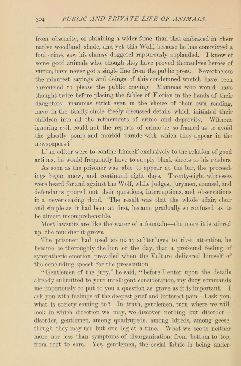 from obscurity, or obtaining a wider fame than that embraced in their native woodland shade, and yet this Wolf, because he has committed a foul crime, saw his clumsy doggerel rapturously applauded. I know of some good animals who, though they have proved themselves heroes of virtue, have never got a single line from the public press. Nevertheless the minutest sayings and doings of this condemned wretch have been chronicled to please the public craving. Mammas who would have thought twice before placing the fables of Florian in the hands of their daughters—mammas strict even in the choice of their own reading, have in the family circle freely discussed details which initiated their children into all the refinements of crime and depravity. Without ignoring evil, could not the reports of crime be so framed as to avoid the ghastly pomp and morbid parade with which they appear in the newspapers 1 If an editor were to confine himself exclusively to the relation of good actions, he would frequently have to supply blank sheets to his readers. As soon as the prisoner was able to appear at the bar, the proceed- ings began anew, and continued eight days. Twenty-eight witnesses were heard for and against the Wolf, while judges, jurymen, counsel, and defendants poured out their questions, interruptions, and observations in a never-ceasing flood. The result was that the whole affair, clear and simple as it had been at first, became gradually so confused as to be almost incomprehensible. Most lawsuits are like the water of a fountain—the more it is stirred up, the muddier it growrs. The prisoner had used so many subterfuges to rivet attention, he became so thoroughly the lion of the day, that a profound feeling of sympathetic emotion prevailed when the Vulture delivered himself of the concluding speech for the prosecution. “ Gentlemen of the jury,” he said, “ before I enter upon the details already submitted to your intelligent consideration, my duty commands me imperiously to put to you a question as grave as it is important. I ask you with feelings of the deepest grief and bitterest pain—I ask you, what is society coming to ? In truth, gentlemen, turn where we will, look in which direction we may, we discover nothing but disorder— disorder, gentlemen, among quadrupeds, among bipeds, among geese, though they may use but one leg at a time. What we see is neither more nor less than symptoms of disorganisation, from bottom to top, from root to core. Yes, gentlemen, the social fabric is being under-