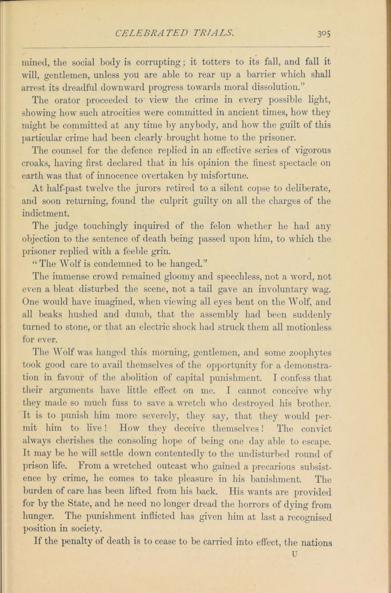 mined, the social body is corrupting; it totters to its fall, and fall it will, gentlemen, unless you are able to rear up a barrier which shall arrest its dreadful downward progress towards moral dissolution.''' The orator proceeded to view the crime in every possible light, showing how such atrocities were committed in ancient times, how they might be committed at any time by anybody, and how the guilt of this particular crime had been clearly brought home to the prisoner. The counsel for the defence replied in an effective series of vigorous croaks, having first declared that in his opinion the finest spectacle on earth was that of innocence overtaken by misfortune. At half-past twelve the jurors retired to a silent copse to deliberate, and soon returning, found the culprit guilty on all the charges of the indictment. The judge touchingly inquired of the felon whether he had any objection to the sentence of death being passed upon him, to which the prisoner replied with a feeble grin. “ The Wolf is condemned to be hanged.” The immense crowd remained gloomy and speechless, not a word, not even a bleat disturbed the scene, not a tail gave an involuntary wag. One would have imagined, when viewing all eyes bent on the Wolf, and all beaks hushed and dumb, that the assembly had been suddenly turned to stone, or that an electric shock had struck them all motionless for ever. The Wolf was hanged this morning, gentlemen, and some zoophytes took good care to avail themselves of the opportunity for a demonstra- tion in favour of the abolition of capital punishment. I confess that their arguments have little effect on me. 1 cannot conceive why they made so much fuss to save a wretch who destroyed his brother. It is to punish him more severely, they say, that they would per- mit him to live! How they deceive themselves! The convict always cherishes the consoling hope of being one day able to escape. It may be he will settle down contentedly to the undisturbed round of prison life. From a wretched outcast who gained a precarious subsist- ence by crime, he comes to take pleasure in his banishment. The burden of care has been lifted from his back. His wants are provided for by the State, and he need no longer dread the horrors of dying from hunger. The punishment inflicted has given him at last a recognised position in society. If the penalty of death is to cease to be carried into effect, the nations U