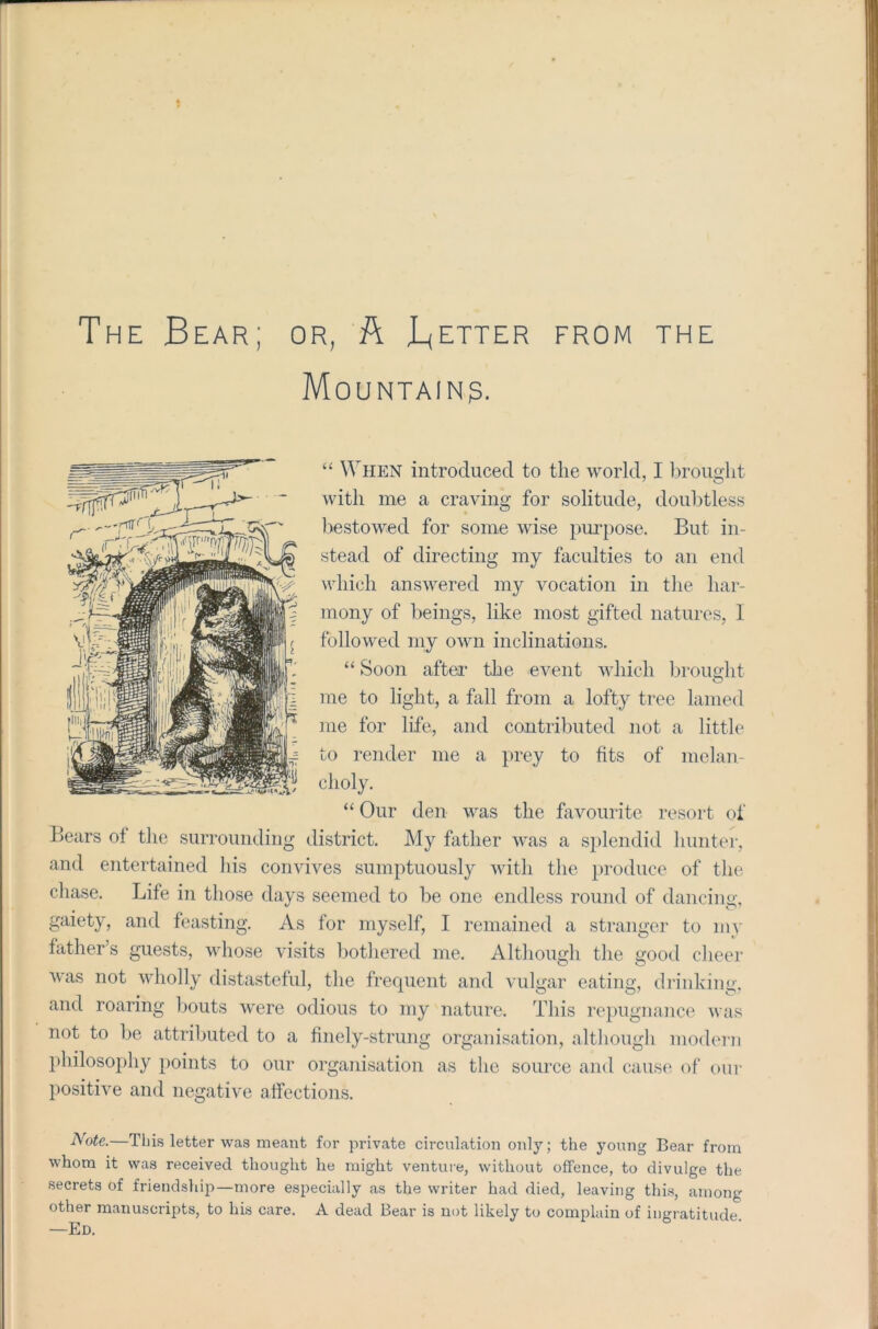 The Bear; or, ft Better from the Mountain?. “ When introduced to the world, I brought with me a craving for solitude, doubtless bestowed for some wise purpose. But in- stead of directing my faculties to an end which answered my vocation in the har- mony of beings, like most gifted natures, I followed my own inclinations. “ Soon after the event which brought me to light, a fall from a lofty tree lamed me for life, and contributed not a little to render me a prey to fits of melan- choly. “ Our den was the favourite resort of Bears of the surrounding district. My father was a splendid hunter, and entertained his convives sumptuously with the produce of the chase. Life in those days seemed to be one endless round of dancing, gaiety, and feasting. As for myself, I remained a stranger to my father’s guests, whose visits bothered me. Although the good cheer was not wholly distasteful, the frequent and vulgar eating, drinking, and roaring bouts were odious to my nature. This repugnance was not to be attributed to a finely-strung organisation, although modern philosophy points to our organisation as the source and cause of our positive and negative affections. Note.—This letter was meant for private circulation only; the young Bear from whom it was received thought he might venture, without offence, to divulge the secrets of friendship—more especially as the writer had died, leaving this, among other manuscripts, to his care. A dead Bear is not likely to complain of ingratitude —Ed.