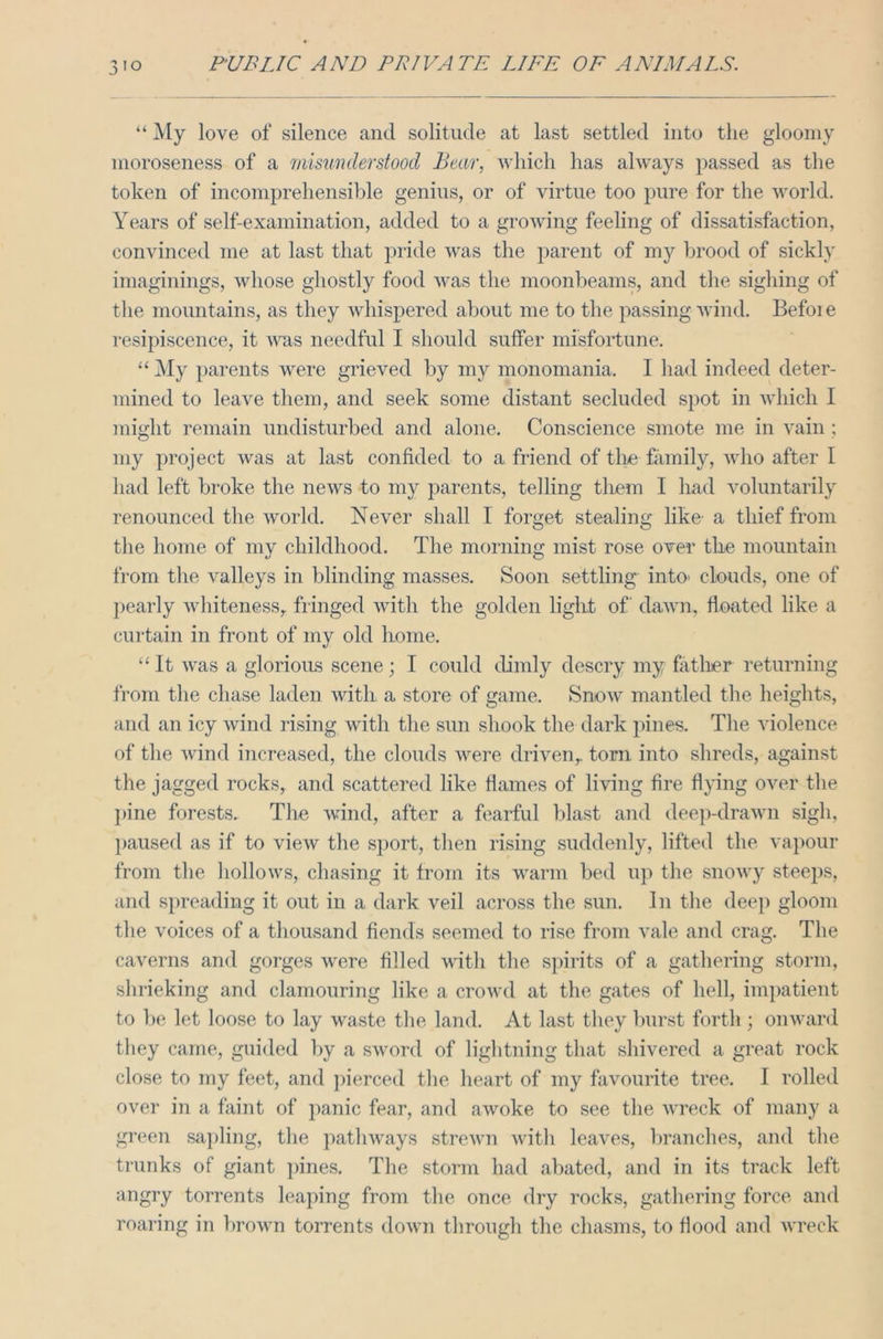 “ My love of silence and solitude at last settled into the gloomy moroseness of a misunderstood Bear, which has always passed as the token of incomprehensible genius, or of virtue too pure for the world. Years of self-examination, added to a growing feeling of dissatisfaction, convinced me at last that pride was the parent of my brood of sickly imaginings, whose ghostly food was the moonbeams, and the sighing of the mountains, as they whispered about me to the passing wind. Befoie resipiscence, it was needful I should suffer misfortune. “ My parents were grieved by my monomania. I had indeed deter- mined to leave them, and seek some distant secluded spot in which I might remain undisturbed and alone. Conscience smote me in vain; my project was at last confided to a friend of the family, who after I had left broke the news to my parents, telling them I had voluntarily renounced the world. Never shall I forget stealing like- a thief from the home of my childhood. The morning mist rose over the mountain from the valleys in blinding masses. Soon settling into- clouds, one of pearly whiteness, fringed with the golden light of' dawn, floated like a curtain in front of my old home. “ It was a glorious scene; I could dimly descry my father returning from the chase laden with a store of game. Snow mantled the heights, and an icy wind rising with the sun shook the dark pines. The violence of the wind increased, the clouds were driven, tom into shreds, against the jagged rocks, and scattered like flames of living fire flying over the pine forests. The wind, after a fearful blast and deep-drawn sigh, paused as if to view the sport, then rising suddenly, lifted the vapour from the hollows, chasing it from its warm bed up the snowy steeps, and spreading it out in a dark veil across the sun. In the deep gloom the voices of a thousand fiends seemed to rise from vale and crag. The caverns and gorges were filled with the spirits of a gathering storm, shrieking and clamouring like a crowd at the gates of hell, impatient to be let loose to lay waste the land. At last they burst forth ; onward they came, guided by a sword of lightning that shivered a great rock close to my feet, and pierced the heart of my favourite tree. I rolled over in a faint of panic fear, and awoke to see the wreck of many a green sapling, the pathways strewn with leaves, branches, and the trunks of giant pines. The storm had abated, and in its track left angry torrents leaping from the once dry rocks, gathering force and roaring in brown torrents down through the chasms, to flood and wreck