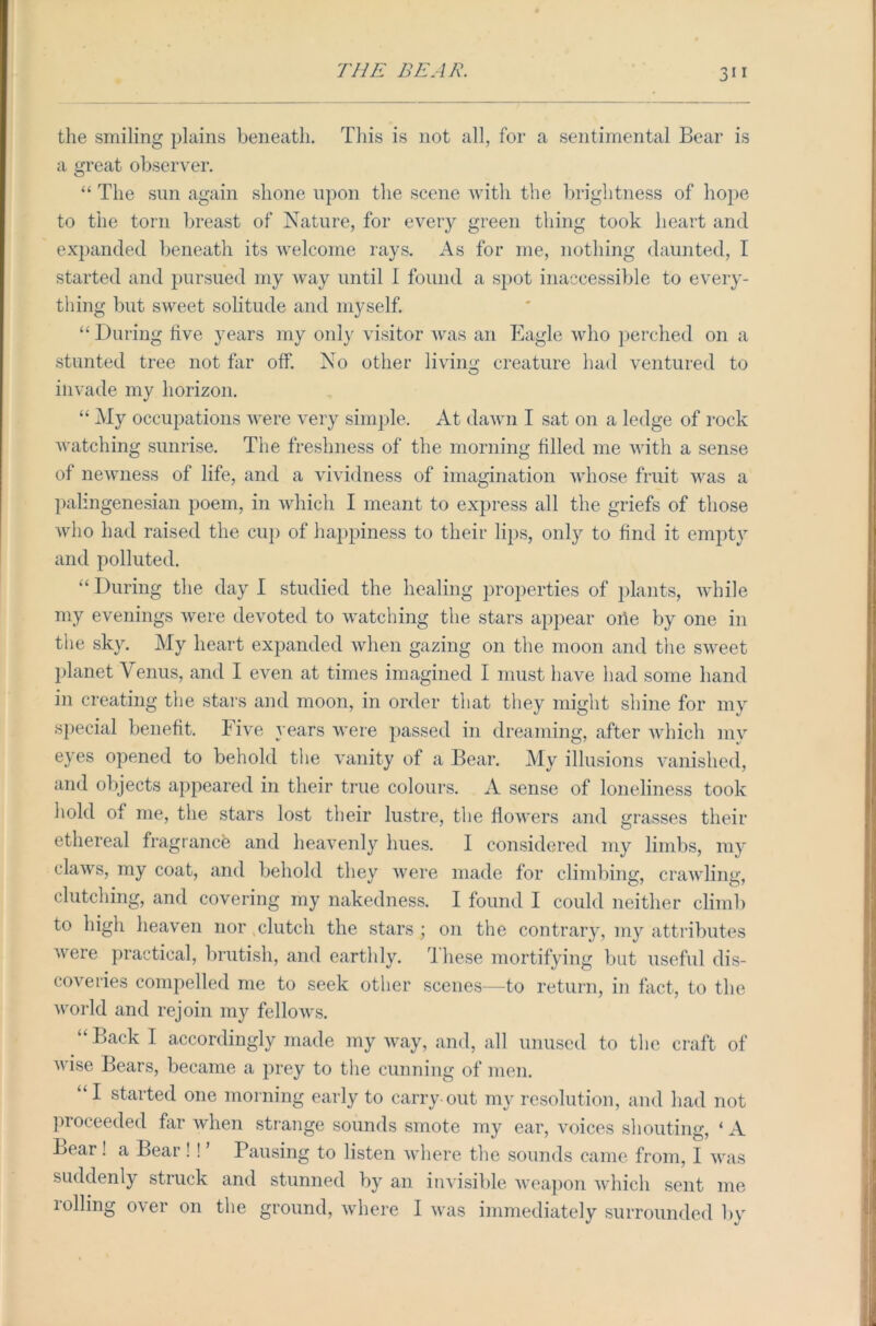 3” the smiling plains beneath. This is not all, for a sentimental Bear is a great observer. “ The sun again shone upon the scene with the brightness of hope to the torn breast of Nature, for every green thing took heart and expanded beneath its welcome rays. As for me, nothing daunted, I started and pursued my way until I found a spot inaccessible to every- thing but sweet solitude and myself. “ During live years my only visitor was an Eagle who perched on a stunted tree not far off. No other living creature had ventured to ilivade my horizon. “ My occupations were very simple. At dawn I sat on a ledge of rock watching sunrise. The freshness of the morning filled me with a sense of newness of life, and a vividness of imagination whose fruit was a palingenesian poem, in which I meant to express all the griefs of those who had raised the cup of happiness to their lips, only to find it empty and polluted. “ During the day I studied the healing properties of plants, while my evenings were devoted to watching the stars appear one by one in the sky. My heart expanded when gazing on the moon and the sweet planet Venus, and I even at times imagined I must have had some hand in creating the stars and moon, in order that they might shine for my special benefit. Five years were passed in dreaming, after which mv eyes opened to behold the vanity of a Bear. My illusions vanished, and objects appeared in their true colours. A sense of loneliness took hold of me, the stars lost their lustre, the flowers and grasses their ethereal fragrance and heavenly hues. I considered my limbs, my claws, my coat, and behold they were made for climbing, crawling, clutching, and covering my nakedness. I found I could neither climb to high heaven nor .clutch the stars ; on the contrary, my attributes were practical, brutish, and earthly. rl liese mortifying but useful dis- coveries compelled me to seek other scenes—to return, in fact, to the world and rejoin my fellows. “ Back I accordingly made my way, and, all unused to the craft of wise Bears, became a prey to the cunning of men. “I started one morning early to carry out my resolution, and had not proceeded far when strange sounds smote my ear, voices shouting, * A Bear! a Bear ! ! ’ Pausing to listen where the sounds came from, I was suddenly struck and stunned by an invisible weapon which sent me