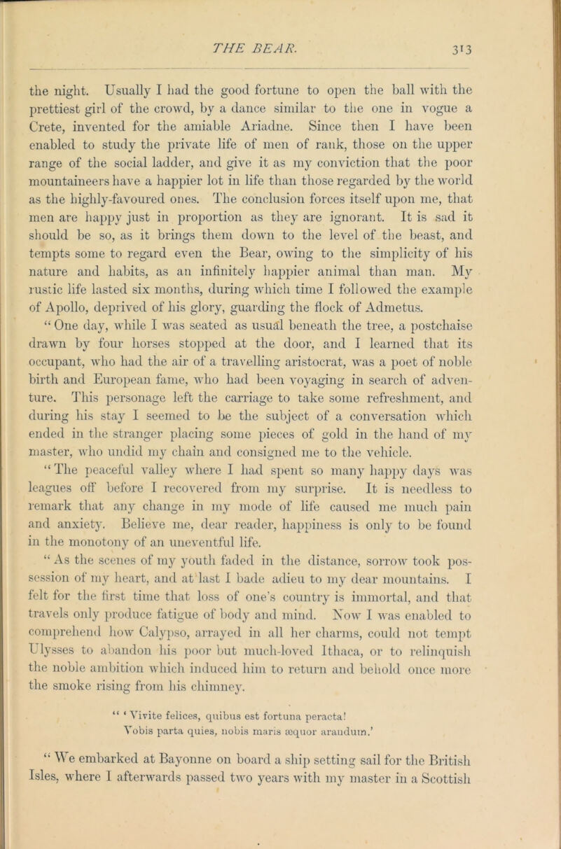the night. Usually I had the good fortune to open the ball with the prettiest girl of the crowd, by a dance similar to the one in vogue a Crete, invented for the amiable Ariadne. Since then I have been enabled to study the private life of men of rank, those on the upper range of the social ladder, and give it as my conviction that the poor mountaineers have a happier lot in life than those regarded by the world as the highly-favoured ones. The conclusion forces itself upon me, that men are happy just in proportion as they are ignorant. It is sad it should be so, as it brings them down to the level of the beast, and tempts some to regard even the Bear, owing to the simplicity of his nature and habits, as an infinitely happier animal than man. My rustic life lasted six months, during which time I followed the example of Apollo, deprived of his glory, guarding the flock of Admetus. “ One day, while I was seated as usual beneath the tree, a postchaise drawn by four horses stopped at the door, and I learned that its occupant, who had the air of a travelling aristocrat, was a poet of noble birth and European fame, who had been voyaging in search of adven- ture. This personage left the carriage to take some refreshment, and during his stay I seemed to be the subject of a conversation which ended in the stranger placing some pieces of gold in the hand of my master, who undid my chain and consigned me to the vehicle. “ The peaceful valley where I had spent so many happy days was leagues off' before I recovered from my surprise. It is needless to remark that any change in my mode of life caused me much pain and anxiety. Believe me, dear reader, happiness is only to be found in the monotony of an uneventful life. “ As the scenes of my youth faded in the distance, sorrow took pos- session of my heart, and at last I bade adieu to my dear mountains. I felt for the first time that loss of one’s country is immortal, and that travels only produce fatigue of body and mind. Now I was enabled to comprehend how Calypso, arrayed in all her charms, could not tempt Ulysses to abandon his poor but much-loved Ithaca, or to relinquish the noble ambition which induced him to return and behold once more the smoke rising from his chimney. “ ‘ Vivite felices, quibus est fortuna peracta! Yobis parta quies, nobis maris sequor araudutn.’ ‘ A\ e embarked at Bayonne on board a ship setting sail for the British Isles, where 1 afterwards passed two years with my master in a Scottish
