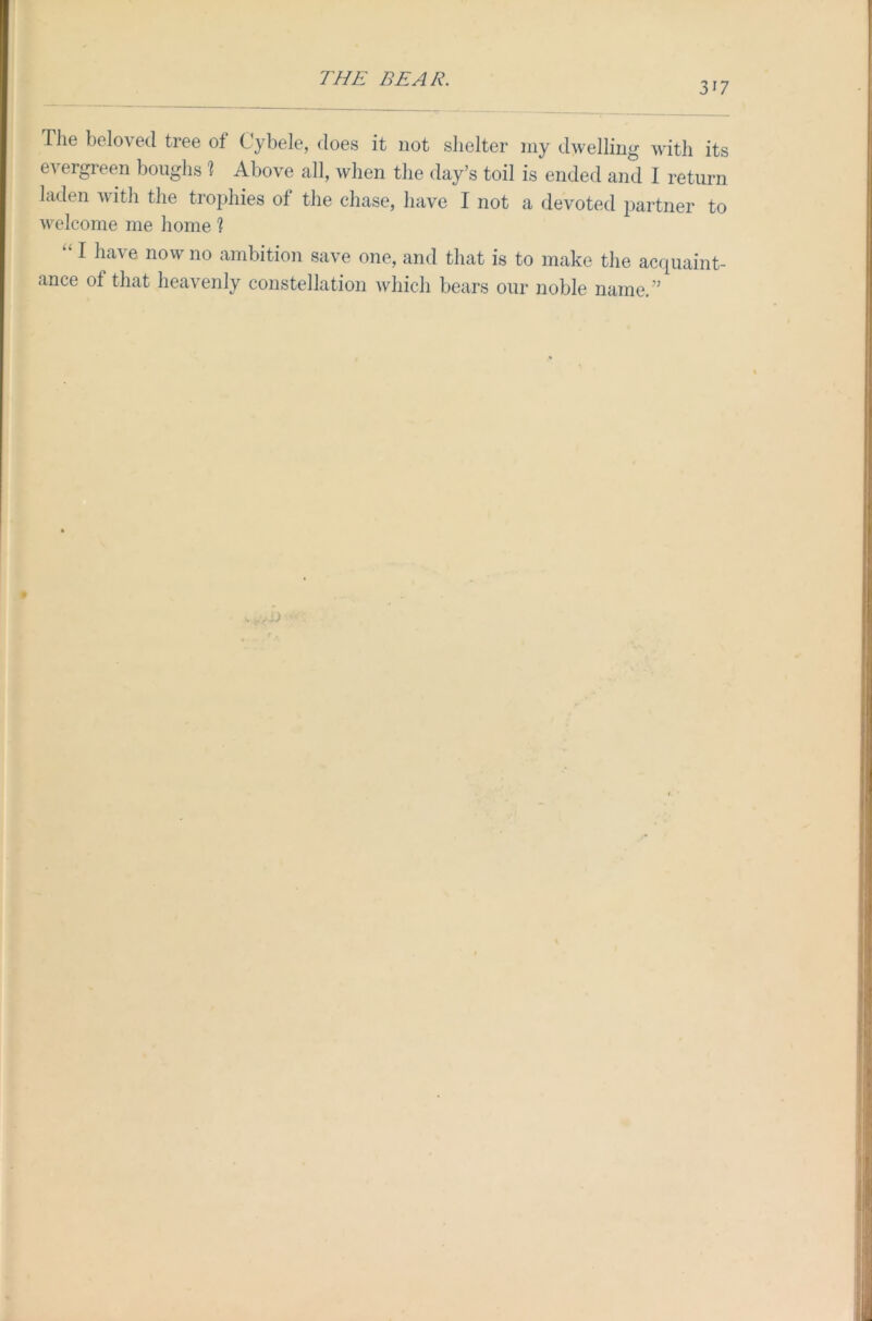VI The beloved tree of Cybele, does it not shelter my dwelling with its evergreen boughs 1 Above all, when the day’s toil is ended and I return laden with the trophies of the chase, have I not a devoted partner to welcome me home 1 “1 have now 110 ambition save one, and that is to make the acquaint- ance ot that heavenly constellation which bears our noble name.’5