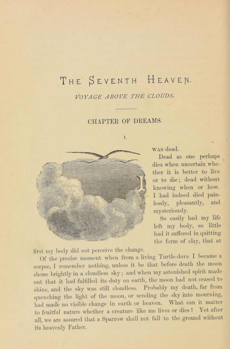 The (seventh Heavejt VOYAGE ABOVE THE CLOUDS. CHAPTER OF DREAMS. i. WAS dead. Dead as one perhaps dies when uncertain whe- ther it is better to live or to die; dead without knowing when or how. I had indeed died pain- lessly, pleasantly, and mysteriously. So easily had my life left my body, so little had it suffered in quitting the form of clay, that at first my body did not perceive the change. Of the precise moment when from a living Turtle-dove I became a corpse, 1 remember nothing, unless it be that before death the moon shone brightly in a cloudless sky ; and when my astonished spirit made out that it had fulfilled its duty on earth, the moon had not ceased to shine, and the sky was still cloudless. Probably my death, far from quenching the light of the moon, or sending the sky into mourning, had made no visible change in earth or heaven. What can it matter to fruitful nature whether a creature like me lives or dies 1 A et after all, we are assured that a Sparrow shall not fall to the ground without its heavenly Father.