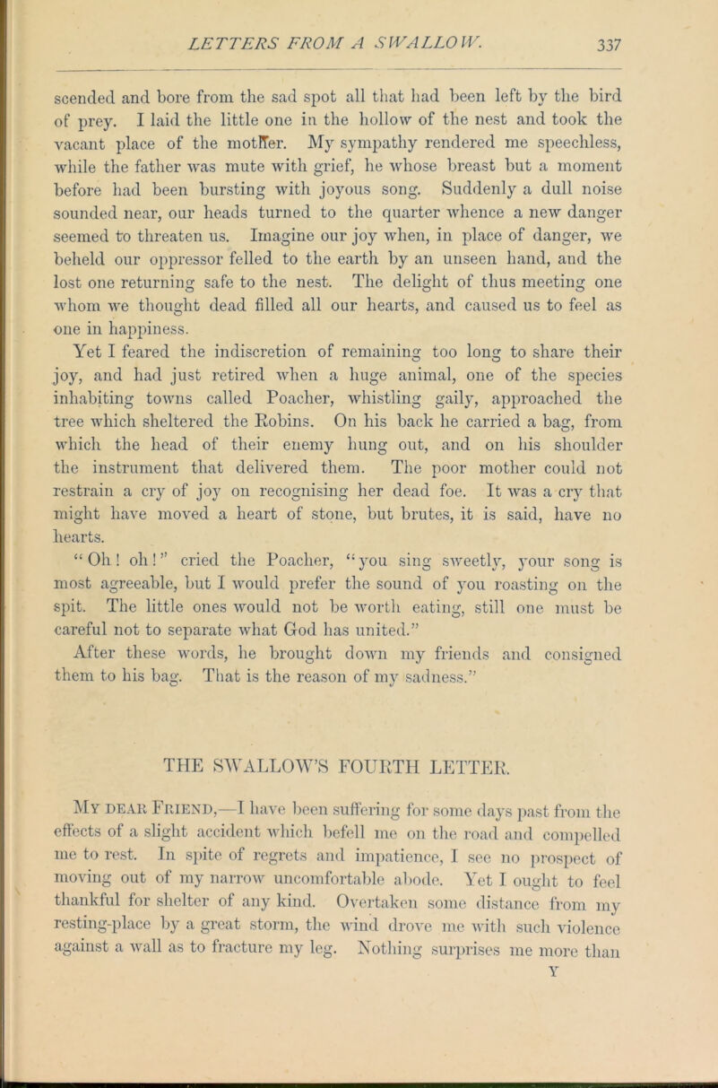 scendecl and bore from the sad spot all that had been left by the bird of prey. I laid the little one in the hollow of the nest and took the vacant place of the motITer. My sympathy rendered me speechless, while the father was mute with grief, he whose breast but a moment before had been bursting with joyous song. Suddenly a dull noise sounded near, our heads turned to the quarter whence a new danger seemed to threaten us. Imagine our joy when, in place of danger, we beheld our oppressor felled to the earth by an unseen hand, and the lost one returning safe to the nest. The delight of thus meeting one whom we thought dead filled all our hearts, and caused us to feel as one in happiness. Yet I feared the indiscretion of remaining too long to share their joy, and had just retired when a huge animal, one of the species inhabiting towns called Poacher, whistling gaily, approached the tree which sheltered the Robins. On his back he carried a bag, from which the head of their enemy hung out, and on his shoulder the instrument that delivered them. The poor mother could not restrain a cry of joy on recognising her dead foe. It was a cry that might have moved a heart of stone, but brutes, it is said, have no hearts. “ Oh ! oh! ” cried the Poacher, “ you sing sweetl3r, your song is most agreeable, but I would prefer the sound of you roasting on the spit. The little ones would not be worth eating, still one must be careful not to separate what God has united.” After these words, he brought down my friends and consigned them to his bag. That is the reason of my sadness.” THE SWALLOW’S FOURTH LETTER, My dear Friend,—I have been suffering for some days past from the effects of a slight accident which befell me on the road and compelled me to rest. In spite of regrets and impatience, I see no prospect of moving out of my narrow uncomfortable abode. Yet I ought to feel thankful for shelter of any kind. Overtaken some distance from my resting-place by a great storm, the wind drove me with such violence against a wall as to fracture my leg. Nothing surprises me more than Y