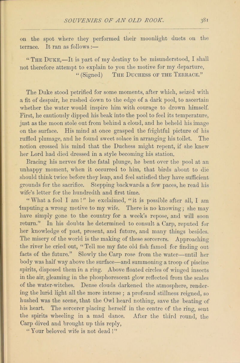 oil the spot 'where they performed their moonlight duets on the terrace. It ran as follows :— “ The Duke,—It is part of my destiny to be misunderstood, I shall not therefore attempt to explain to you the motive for my departure, “ (Signed) The Duchess of the Terrace.” The Duke stood petrified for some moments, after which, seized with a fit of despair, he rushed down to the edge of a dark pool, to ascertain whether the water would inspire him with courage to drown himself. First, he cautiously dipped his beak into the pool to feel its temperature, just as the moon stole out from behind a cloud, and he beheld his image on the surface. His mind at once grasped the frightful picture of his ruffled plumage, and he found sweet solace in arranging his toilet. The notion crossed his mind that the Duchess might repent, if she knew her Lord had died dressed in a style becoming his station. Bracing his nerves for the fatal plunge, he bent over the pool at an unhappy moment, when it occurred to him, that birds about to die should think twice before they leap, and feel satisfied they have sufficient grounds for the sacrifice. Stepping backwards a few paces, he read his wife’s letter for the hundredth and first time. “What a fool I am!” he exclaimed, “it is possible after all, I am imputing a wrong motive to my wife. There is 110 knowing; she may have simply gone to the country for a week’s repose, and will soon return.” In his doubts he determined to consult a Carp, reputed for her knowledge of past, present, and future, and many things besides. The misery of the world is the making of these sorcerers. Approaching the river he cried out, “Tell me my fate old fish firmed for finding: out facts of the future.” Slowly the Carp rose from the water—until her body was half way above the surface—and summoning a troop of piscine spirits, disposed them in a ring. Above floated circles of winged insects in the air, gleaming in the phosphorescent glow reflected from the scales of the water-witches. Dense clouds darkened the atmosphere, render- ing the lurid light all the more intense ; a profound stillness reigned, so hushed was the scene, that the Owl heard nothing, save the beating of his heart. The sorcerer placing herself in the centre of the ring, sent the spirits wheeling in a mad dance. After the third round, the Carp dived and brought up this reply, “ Your beloved wife is not dead !”