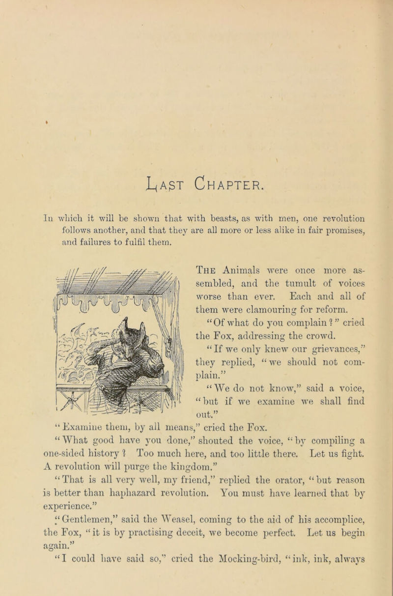 L,ast Chapter. In which, it will be shown that with beasts, as wfith men, one revolution follows another, and that they are all more or less alike in fair promises, The Animals were once more as- sembled, and the tumult of voices worse than ever. Each and all of them were clamouring for reform. “Of what do you complain? ” cried the Fox, addressing the crowd. “ If we only knew our grievances,'”’ they replied, “ we should not com- plain.” “We do not know,” said a voice, “but if we examine we shall find out.” “ Examine them, by all means,” cried the Fox. “ What good have you done,” shouted the voice, “ by compiling a one-sided history 1 Too much here, and too little there. Let us fight. A revolution will purge the kingdom.” “ That is all very well, my friend,” replied the orator, “ but reason is better than haphazard revolution. You must have learned that by experience.” “Gentlemen,” said the Weasel, coming to the aid of his accomplice, the Fox, “it is by practising deceit, we become perfect. Let us begin again.” “I could have said so,” cried the Mocking-bird, “ink, ink, always and failures to fulfil them.