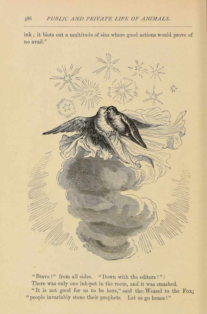 ink; it blots out a multitude of sins where good actions would prove of no avail.” 'Kdm/A “ Bravo !” from all sides. “ Down with the editors ! ”»' There was only one ink-pot in the room, and it was smashed. “ It is not good for us to be here,” said the; Weasel to the Fox; “people invariably stone their prophets. Let us go hence ! ”