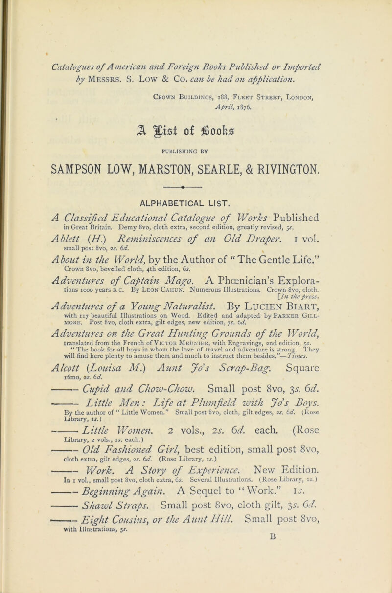 Catalogues of American and Foreign Boohs Published or Imported by MESSRS. S. Low & Co. can be had on application. Crown Buildings, 188, Fleet Street, London, April, 1S76. 21 %\st of fioob0 PUBLISHING by SAMPSON LOW, MARSTON, SEARLE, & RIVINGTON. ALPHABETICAL LIST. A Classified Educational Catalogue of Works Published in Great Britain. Demy 8vo, cloth extra, second edition, greatly revised, 5f. Ablett (H.) Reminiscences of an Old Draper. 1 vol. small post 8vo, is. 6d. About in the World, by the Author of “ The Gentle Life.” Crown 8vo, bevelled cloth, 4th edition, 6r. Adventures of Captain Mago. A Phoenician’s Explora- tions 1000 years b.c. By Leon Cahun. Numerous Illustrations. Crown 8vo, cloth. [_In the press. Adventures of a Young Naturalist. By LuciEN BlART, with 117 beautiful Illustrations on Wood. Edited and adapted by Parker Gill- more. Post 8vo, cloth extra, gilt edges, new edition, 7s. 6d. Adventures on the Great Hunting Grounds of the World’ translated from the French of Victor Meuniek, with Engravings, 2nd edition, c-r. “ The book for all boys in whom the love of travel and adventure is strong. They will find here plenty to amuse them and much to instruct them besides.”—Times. Alcott (Louisa Mi) Aunt Jo's Scrap-Bag. Square i6mo, is. 6d. Cupid and Chow-Chow. Small post 8vo, 3s. 6d. • Little Men: Life at Plum field with Jo's Boys. By the author of “ Little Women.” Small post 8vo, cloth, gilt edges, 2s. 6d. (Rose Library, is.) Little Women. 2 vols., 2s. 6d. each. (Rose Library, 2 vols., is. each.) Old Fashioned Girl, best edition, small post 8vo, cloth extra, gilt edges, is. 6d. (Rose Library, is.) Work. A Story of Experience. New Edition. In 1 vol., small post 8vo, cloth extra, 6s. Several Illustrations. (Rose Library, is.) Beginning Again. A Sequel to “Work,” it. Shawl Straps. Small post 8vo, cloth gilt, 3s. 6d. • Eight Cousins, or the Aunt Hill. Small post 8vo, with Illustrations, 5j. B