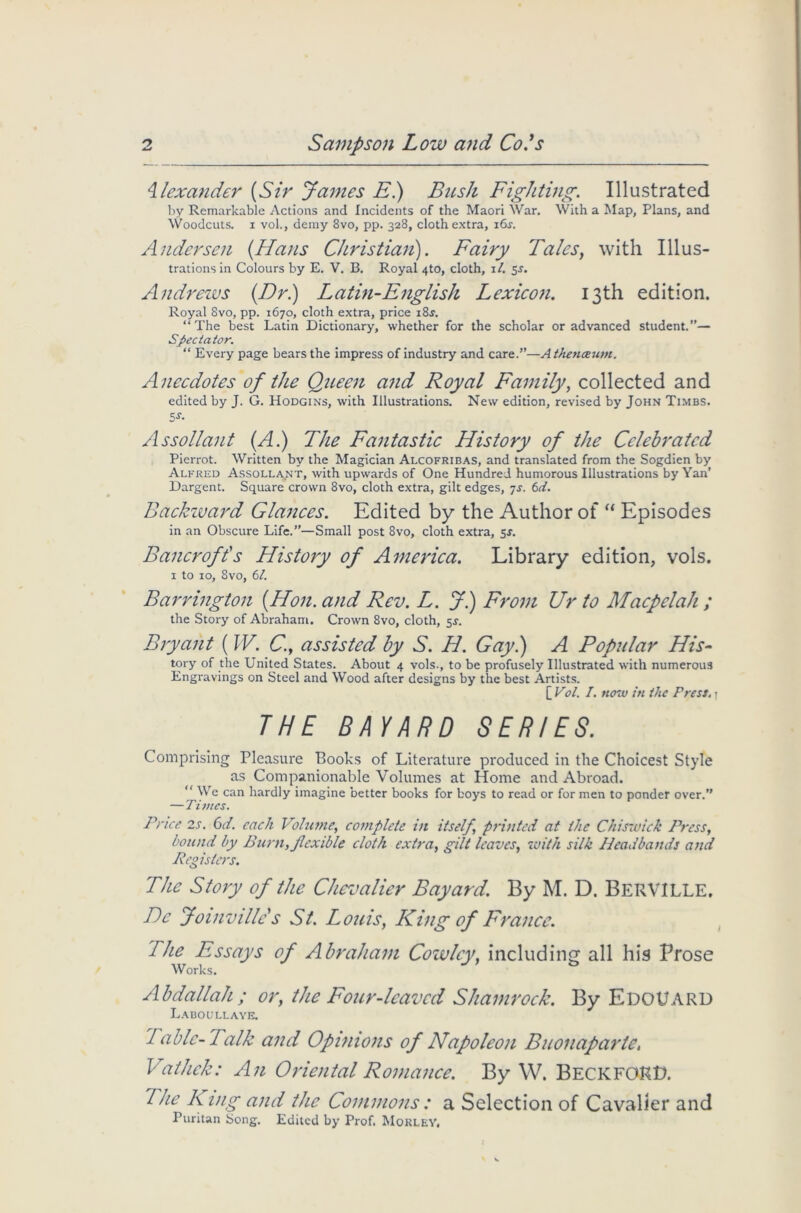 Alexander (Sir James E) Bush Fighting. Illustrated by Remarkable Actions and Incidents of the Maori War. With a Map, Plans, and Woodcuts, i vol., demy 8vo, pp. 328, cloth extra, i6.y. Andersen (Hans Christian). Fairy Tales, with Illus- trations in Colours by E. V. B. Royal 4to, cloth, 1/. 5s. Andrews (Dr) Latin-English Lexicon. 13th edition. Royal 8vo, pp. 1670, cloth extra, price 18s. “The best Latin Dictionary, whether for the scholar or advanced student.”— Spectator. “ Every page bears the impress of industry and care.”—A thenceum. Anecdotes of the Queen and Royal Family, collected and edited by J. G. Hodgins, with Illustrations. New edition, revised by John Timbs. 5s- Assollant (A) The Fantastic History of the Celebrated Pierrot. Written by the Magician Alcofribas, and translated from the Sogdien by Alfred Assollant, with upwards of One Hundred humorous Illustrations by Yan’ Dargent. Square crown 8vo, cloth extra, gilt edges, 7s. 6d. Backward Glances. Edited by the Author of “ Episodes in an Obscure Life.”—Small post 8vo, cloth extra, sr. Bancroft's History of America. Library edition, vols. 1 to 10, Svo, 61. Barrington (Hon. and Rev. L. J) From Ur to Macpelah ; the Story of Abraham. Crown 8vo, cloth, 5^. Bryant (IV. C., assisted by S. H. Gay) A Popular His- tory of the United States. About 4 vols., to be profusely Illustrated with numerous Engravings on Steel and Wood after designs by the best Artists. [ Vol. I. now in the Press, j THE BAYARD SERIES. Comprising Pleasure Books of Literature produced in the Choicest Style as Companionable Volumes at Home and Abroad. “We can hardly imagine better books for boys to read or for men to ponder over.” — Times. Price 2s. 6d. each Volume, complete in itself printed at the Chiswick Press, bound by Burn, flexible cloth extra, gilt leaves, with silk Headbands and Registers. The Story of the Chevalier Bayard. By M. D. BeRVILLE. Dc Joinvtile's St. Louis, King of France. kite Essays of Abraham Cowley, including all his Prose Works. Abdallah; or, the Four-leaved Shamrock. By EDOUARD Laboullaye. Table-Talk and Opinions of Napoleon Buonaparte, Vathek: An Oriental Romance. By W. BeckfoRH. The K ing and the Commons : a Selection of Cavalier and Puritan Song. Edited by Prof. Morley,