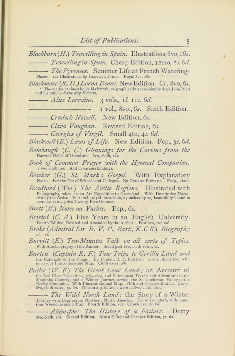 Blackburn (H.) Travelling in Spain. Illustrations, 8vo, 16s. Travellingin Spain. Cheap Edition, 12mo, 2s.6d. ■ The Pyrenees. Summer Life at French Watering- Places. 100 Illustrations by Gustave Dore. Royal 8vo, i8j. Blackmore (R.D.) Lorna Doone. NewEdition. Cr. 8vo, 6s. “ The reader at times holds his breath, so graphically yet so simply does John Ridd tell his tale.”—Saturday Review. Alice Lorraine. 3 vols., 1 /. 1 it. 6d. 1 vol., 8vo., 6s. Sixth Edition. • Cradock Nowell. New Edition, 6s. Clara Vaughan. Revised Edition, 6s. Georgies of Virgil. Small 4to, 4s. 6d. Blackwell (.E.) Lazvs of Life. New Edition. Fcp., 3^. 6d. Bombaugh (C. C.) Gleanings for the Curious from the Harvest Fields of Literature. 8vo, cloth, 12.?. Book of Common Prayer with the Hymnal Companion. 32mo, cloth, 9d. And in various bindings. Bozvker (G.) St. Mark's Gospel. With Explanatory Notes. For the Use of Schools and Colleges. By George Bowicer. Fcap., cloth. Bradford ( Wm.) The Arctic Regions. Illustrated with Photographs, taken on an Art Expedition to Greenland. With Descriptive Narra- tive by the Artist. In 1 vol., royal broadside, 25 inches by 20, beautifully bound in morocco extra, price Twenty-Five Guineas. Brett (El) Notes on Yachts. Fcp., 6s. Bristed (C. A.) Five Years in an English University. Fourth Edition, Revised and Amended by the Author. Post 8vo, ioj. 6d. Broke (Admiral Sir B. V. P.y Bart., LC.C.B.) Biography of. ll. Burritt (E.) Ten-Minutes Talk on all sorts of Topics. With Autobiography of the Author. Small post 8vo, cloth extra, 6s. Burton (Captain R. F.) Two Trips to Gorilla Land and the Cataracts of the Congo. By Captain R. F. Burton. 2 vols., demy 8vo, with numerous Illustrations and Map. Cloth extra, 28J. Butler (IV. F.) The Great Lone Land; an Account of the Red River Expedition, 1869-1870, and Subsequent Travels and Adventures in the Manitoba Country, and a Winter Journey across the Saskatchewan Valley to the Rooky Mountains. With Illustrations and Map. Fifth and Cheaper Edition. Crown 8vo, cloth extra, 7s. 6d. (The first 3 Editions were in 8vo, cloth, i6.r.) The Wild North Land: the Story of a Winter Journey with Dogs across Northern North America. Demy 8vo, cloth, with nume- rous Woodcuts and a Map. Fourth Edition, i8f. Crown 8vo, 7s. 6d. ■ Akim-foo: The History of a Failure. Demy 8vo, cloth, 16s. Second Edition. Also a Third and Cheaper Edition, 7j. 6d.