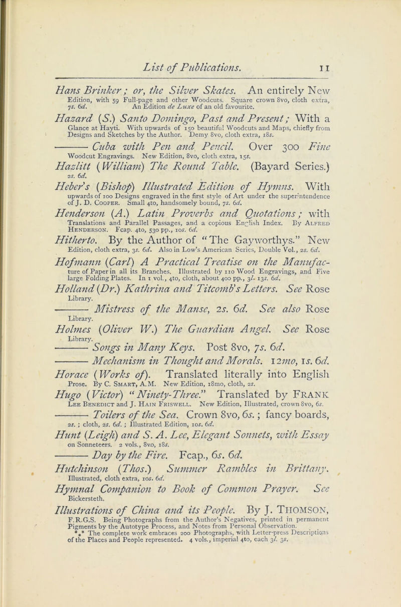 Hans Brinker; or, the Silver Skates. An entirely New Edition, with 59 Full-page and other Woodcuts. Square crown 8vo, cloth extra, 7s. 6d. An Edition de Luxe of an old favourite. Hazard {S) Santo Domingo, Past and Present; With a Glance at Hayti. With upwards of 150 beautiful Woodcuts and Maps, chiefly from Designs and Sketches by the Author. Demy 8vo, cloth extra, i8.y. Cuba with Pen and Pencil. Over 300 Fine Woodcut Engravings. New Edition, 8vo, cloth extra, 15J. Hazlitt {William) The Round Table. (Bayard Series.) 2 s. 6d. Hebers (Bishop) Illustrated Edition of Hymns. With upwards of 100 Designs engraved in the first style of Art under the super'ntendence of J. D. Cooper. Small 4to, handsomely bound, 7s. 6d. Henderson (A.) Latin Proverbs and Quotations; with Translations and Parallel Passages, and a copious English Index. By Alfred Henderson. Fcap. 4to, 530 pp., 10s. 6d. Hitherto. By the Author of “The Gayworthys.” New Edition, cloth extra, 3$. 6d. Also in Low’s American Series, Double Vol., 2s. 6d. Hofmann {Carl) A Practical Treatise on the Manufac- ture of Paper in all its Branches. Illustrated by no Wood Engravings, and Five large Folding Plates. In 1 vol., 4to, cloth, about 400 pp., 3/. 13.?. 6d. Holland {Dr.) Kathrina and TitcomU s Letters. See Rose Library. Mistress of the Manse, 2s. 6d. See also Rose Library. Holmes {Oliver W.) The Guardian Angel. See Rose Library. • Songs in Many Keys. Post 8vo, Js. 6d. Mechanism in Thought and Morals. 12mo, it. 6d. Horace {Works of). Translated literally into English Prose. By C. Smart, A.M. New Edition, i8mo, cloth, 2s. Hugo {Victor) “Ninety-Three.” Translated by Frank Lee Benedict and J. Hain Friswell. New Edition, Illustrated, crown 8vo, 6s\ Toilers of the Sea. Crown 8vo, 6s.; fancy boards, 2J. ; cloth, 2s. 6d. ; Illustrated Edition, 10s. 6d. Hunt {Leigli) and S. A. Lee, Elegant Sonnets, with Essay on Sonneteers. 2 vols., 8vo, i8j. Day by the Fire. Fcap., 6s. 6d. Hutchinson {Thosl) Summer Rambles in Brittany. Illustrated, cloth extra, ior. 6d. Hymnal Companion to Book of Common Prayer. See Bickersteth. Illustrations of China and its People. By J. THOMSON, F.R.G.S. Being Photographs from the Author’s Negatives, printed in permanent Pigments by the Autotype Process, and Notes from Personal Observation. *** The complete work embraces 200 Photographs, with Letter-press Descriptions of the Places and People represented. 4 vols., imperial 4to, each 3/. 3J.
