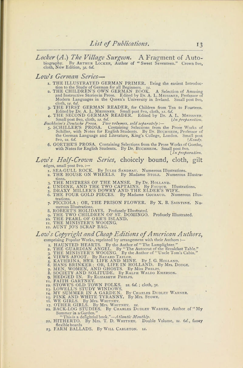 Locker (A.) The Village Surgeon. A Fragment of Auto- biography. By Arthur Locker, Author of “ Sweet Seventeen.” Crown 8vc, cloth, New Edition, 3J. 6d. Low's German Scries— 1. THE ILLUSTRATED GERMAN PRIMER. Eeing the easiest Introduc- tion to the Study of German for all Beginners, is. 2. THE CHILDREN'S OWN GERMAN BOOK. A Selection of Amusing and Instructive Stories in Prose. Edited by Dr. A. L. Meissner, Professor of Modern Languages in the Queen’s University in Ireland. Small post 8vo, cloth, is. 6d. 3. THE FIRST GERMAN READER, for Children from Ten to Fourteen. Edited by Dr. A. L. Meissner. Small post 8vo, cloth, is. 6d. 4. THE SECOND GERMAN READER. Edited by Dr. A. L. Meissner. Small post 8vo, cloth, is. 6d. [Jn preparation. Buchheint s Deutsche Prosa. Two volumes, sold separately :— 5. SCHILLER’S PROSA. Containing Selections from the Prose Works of Schiller, with Notes for English Students. By Dr. Buchiieim, Professor of the German Language and Literature, King’s College, London. Small post 8vo, 2S. 6d. (Ready. 6. GOETHE’S PROSA. Containing Selections from the Prose Works of Goethe, with Notes for English Students. By Dr. Buchheim. Small post Svo. [In preparation. Low's Half-Crown Seines, choicely bound, cloth, gin edges, small post Svo. :— 1. SEA-GULL ROCK. By Jules Sandeau. Numerous Illustrations. 2. THE HOUSE ON WHEELS. By Madame Stolz. Numerous Illustra- tions. 3. THE MISTRESS OF THE MANSE. By Dr. Holland. 4. UNDINE, AND THE TWO CAPTAINS. By Fouque. Illustrations. 5. DRAXY MILLER’S DOWRY AND THE ELDER’S WIFE. 6. THE FOUR GOLD PIECES. By Madame Gouraud. Numerous Illus- trations. 7. PICCIOLA ; OR, THE PRISON FLOWER. By X. B. Saintine. Nu- merous Illustrations. 8. ROBERT’S HOLIDAYS. Profusely Illustrated. 9. THE TWO CHILDREN OF ST. DOMINGO. Profusely Illustrated. 10. THE PEARL OF ORR’S ISLAND. n. THE MINISTER’S WOOING. 12. AUNT JO’S SCRAP BAG. Low''s Copyright and Cheap Editions of American Authors, comprising Popular Works, reprinted by arrangement with their Authors :— 1. HAUNTED HEARTS. By the Author of “ The Lamplighter. 2. THE GUARDIAN ANGEL. By “The Autocrat of the Breakfast Table.” 3. THE MINISTER’S WOOING. By the Author of “Uncle Tom’s Cabin.” 4. VIEWS AFOOT. By Bayard Taylor. 5. KATHRINA, HER LIFE AND MINE. Bv T. G. Holland. 6. HANS BRINKER; OR, LIFE IN HOLLAND. By Mrs. Dodge. 7. MEN, WOMEN, AND GHOSTS. By Miss Phelps. 8. SOCIETY AND SOLITUDE. By Ralph Waldo Emerson. 9. HEDGED IN. By Elizabeth Phelps, ti. FAITH GARTNEY. 12. STOWE’S OLD TOWN FOLKS. 2s. 6d. ; cloth, 3r. 13. LOWELL’S STUDY WINDOWS. 14. MY SUMMER IN A GARDEN. By Charles Dudley Warner. 15. PINK AND WHITE TYRANNY. By Mrs. Stowe. 16. WE GIRLS. By Mrs. Whitney. 17. OTHER GIRLS. By Mrs. Whitney. 2j. 20. BACK-LOG STUDIES. By Charles Dudley Warner, Author of “My Summer in a Garden.” “Thisis a derightlul book.”—Atlantic Monthly. 22. HITHERTO. By Mrs. T. D. Whitney. Double Volume, 2$. 6d., fancy flexible boards 23. FARM BALLADS. By Will Carleton. is.