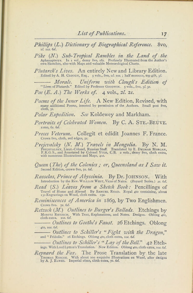 Phillips (Ll) Dictionary of Biographical Reference. 8vo, il. i is. 6d. Pike (N.) Sub-Tropical Rambles in the Land of the Aphanapteryx. In i vol., demy 8vo, i8f. Profusely Illustrated from the Author’s own Sketches, also with Maps and valuable Meteorological Charts. Plutarch's Lives. An entirely New and Library Edition. Edited by A. H. Clough, Esq., 5 vols., 8vo, 2/. 10s. ; half morocco, top gilt, 3/. Morals. Uniform with Clough's Edition of “Lives of Plutarch.” Edited by Professor Goodwin. 5 vols., 8vo, 3/. 3*. Poe (.E. A.) The Works of. 4 vols., 2I. 2s. Poems of the Inner Life. A New Edition, Revised, with many additional Poems, inserted by permission of the Authors. Small post 8vo, cloth, 5*. Polar Expedition. See Koldewey and Markham. Portraits of Celebrated Women. By C. A. Ste.-Beuve. i2mo, 6s. 6d. Preces Veterum. Collegit et edidit Joannes F. France. Crown 8vo, cloth, red edges, 5,?. Prejevalsky (N. Ml) Travels in Mongolia. By N. M. Prejevalsky, Lieut.-Colonel, Russian Staff. Translated by E. Delmar Morgan, F.R.G.S., and Annotated by Colonel Yule, C.B. 2 vols., demy 8vo, cloth extra, with numerous Illustrations and Maps, 42s. Queen ( The) of the Colonies ; or, Queensland as I Saiv it. Second Edition, crown 8vo, 7s. 6d. Rasselas, Prince of A byssinia. By Dr. JOHNSON. With Introduction by the Rev. William West, Vicar of Nairn. (Bayard Series.) is. 6d. Read (S.) I^eaves from a Sketch Book: Pencillings of Travel of Home and Abroad By Samuel Read. Royal 4to containing, about 130 Engravings on Wood, cloth extra. 25s. Reminiscences of America in 1869, by Two Englishmen. Crown 8vo. 7s. 6d. Retzsch (Ml) Outlines to Burger's Ballads. Etchings by Moritz Retzsch. With Text, Explanations, and Notes. Designs. Oblong 4to, cloth extra. \os. 6d. Outlines to Goethe's Faust. 26 Etchings. Oblong 4to, 10s. 6d. Outlines to Schiller's “ Fight with the Dragon and “ Fridolin.” 26 Etchings. Oblong 4to, cloth extra, iar. 6d. Outlines to Schiller s “Lay of the Belli' 42 Etch- ings. With Lord Lytton’s Translation. New Edition. Oblong 4to, cloth extra, 10s. 6d. Reynard the Fox. The Prose Translation by the late Thomas Roscoe. With about ioo exquisite Illustrations on Wood, after designs by A. J. Elwes. Imperial i6mo, cloth extra, js. 6d.