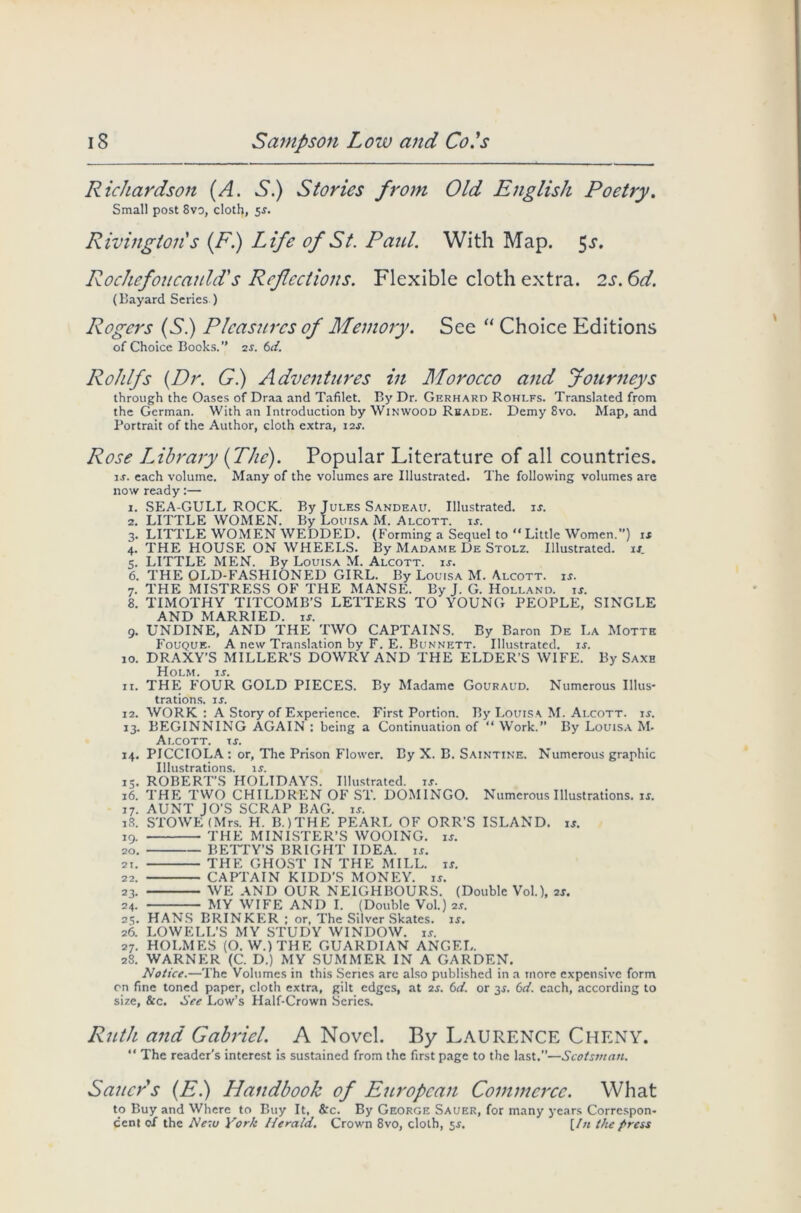 Richardson (A. S.) Stories from Old English Poetry. Small post 8vo, cloth, 5s. Rivington's (F.) Life of St. Paid. With Map. 5^. Rochefoucauld's Reflections. Flexible cloth extra. 2s. 6d. (Bayard Series ) Rogers (S.) Pleasures of Memory. See “ Choice Editions of Choice Books.” 2f. 6c/. Rohlfs {Dr. G) Adventures in Morocco and Journeys through the Oases of Draa and Tafilet. By Dr. Gerhard Rohlfs. Translated from the German. With an Introduction by Winwood Reads. Demy 8vo. Map, and Portrait of the Author, cloth extra, i2f. Rose Library {The). Popular Literature of all countries. is. each volume. Many of the volumes are Illustrated. The following volumes are now ready:— 1. SEA-GULL ROCK. By Jules Sandeau. Illustrated, if. 2. LITTLE WOMEN. By Louisa M. Alcott. if. 3. LITTLE WOMEN WEDDED. (Forming a Sequel to “ Little Women.”) is 4. THE HOUSE ON WHEELS. By Madame De Stolz. Illustrated, is. 5. LITTLE MEN. By Louisa M. Alcott. is. 6. THE OLD-FASHIONED GIRL. By Louisa M. Alcott. if. 7. THE MISTRESS OF THE MANSE. By J. G. Holland, is. 8. TIMOTHY TITCOMB’S LETTERS TO YOUNG PEOPLE, SINGLE AND MARRIED. if. 9. UNDINE, AND THE TWO CAPTAINS. By Baron De La Motte Fouquf.. A new Translation by F. E. Bunnett. Illustrated, if. 10. DRAXY’S MILLER’S DOWRY AND THE ELDER’S WIFE. By Saxh Holm. if. 11. THE FOUR GOLD PIECES. By Madame Gouraud. Numerous Illus- trations. if. 12. WORK : A Story of Experience. First Portion. By Louisa M. Alcott. is. 13. BEGINNING AGAIN : being a Continuation of “ Work. By Louisa M- Alcott. If. 14. PICCIOLA: or, The Prison Flower. By X. B. Saintine. Numerous graphic Illustrations, if. 13. ROBERT’S HOLIDAYS. Illustrated, if. 16. THE TWO CHILDREN OF ST. DOMINGO. Numerous Illustrations, if. 17. AUNT JO’S SCRAP BAG. if. 18. STOWE (Mrs. H. B.)THE PEARL OF ORR’S ISLAND, if. 19. THE MINISTER’S WOOING, if. 20. BETTY’S BRIGHT IDEA. if. 21. THE GHOST IN THE MILL. if. 22. CAPTAIN KIDD’S MONEY, if. 23. WE AND OUR NEIGHBOURS. (Double Vol.), 2f. 24. MY WIFE AND I. (Double Vol.) 2f. 25. HANS BRINKER ; or, The Silver Skates, if. 26. LOWELL’S MY STUDY WINDOW, if. 27. HOLMES (O.W.)THE GUARDIAN ANGEL. 28. WARNER (C. D.) MY SUMMER IN A GARDEN. Notice.—The Volumes in this Series are also published in a more expensive form on fine toned paper, cloth extra, gilt edges, at 2f. 6d. or 3f. 6c/. each, according to size, &c. See Low’s Half-Crown Series. Ruth and Gabriel. A Novel. By LAURENCE CHENY. “ The reader’s interest is sustained from the first page to the last.”—Scotsman. Sauers (E.) Handbook of European Commerce. What to Buy and Where to Buy It, &'c. By George Sauer, for many years Correspon- dent of the New York I/erald. Crown 8vo, cloth, 5f. {In the press