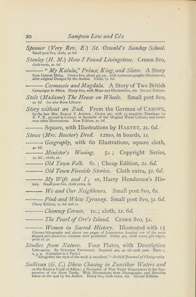 Spooner (Very Rev. E.) St. Oswald's Sunday School. Small post 8vo, cloth, 3$. 6d. Stanley (H. M.) How I Found Livingstone. Crown 8vo, cloth extra, 7s. 6d. ■ “ My Kalulu,” Prince, King, and Slave. A Story from Central Africa. Crown 8vo, about 430 pp., with numerous graphic Illustrations, after original Designs by the Author. Cloth, 7s. 6d. Coomassie and Magdala. A Story of Two British Campaigns in Africa. Demy 8vo, with Maps and Illustrations, i6j. Second Edition. Stolz (.Madame) The House on Wheels. Small post 8vo, •2s. 6d. See also Rose Library. Story without an End. From the German of CAROVE, by the late Mrs. Sarah T. Austin. Crown 4to, with 15 exquisite Drawings by E. V. B., printed in Colours in facsimile of the Original Water Colours, and nume- rous other Illustrations. New Edition, js. 6d. Square, with Illustrations by HARVEY, 2s. 6d. Stowe [Mrs. Beecher) Dred. i2mo, in boards, is. Geography, with 60 Illustrations, square cloth, 4 .S'. 6 d. Minister's Wooing. 5s. ; Copyright Series, is. 6d. ; cloth, 2s. ■ Old Town Folk. 6s. ; Cheap Edition, 2s. 6d. Old Town Fireside Stories. Cloth extra, 3a 6d. My Wife and I; or, Harry Henderson’s His- tory. Small post 8vo, cloth extra, 6j. We and Our Neighbours. Small post 8vo, 6s. ; Pink and White Tyranny. Small post 8vo, 3d. 6d. Cheap Edition, is. 6d. and is. • ■ Chimney Corner, is.; cloth, id*. 6d. ■ The Pearl of Orr's Island. Crown 8vo, ^s. Women in Sacred History. Illustrated with 15 Chromo-lithographs and about 200 pages of Letterpress, forming one of the most elegant and attractive volumes ever published. Demy 410, cloth extra, gilt edges, price 1 /. 5s. Studies from Nature. Four Plates, with Descriptive Letterpress. By Stephen Thompson. Imperial 4to, 4^. 6d. each part. Parts 1, 2> 3» 4- (Complete in 6 Parts.) “Altogether the style of the work is excellent.”—British Journal of Photography. Sullivan (G. C.) Dhow Chasing in Zanzibar Waters and on the Eastern Coast of Africa; a Narrative of Five Years’ Experiences in the Sup- pression of the Slave Trade. With Illustrations from Photographs and Sketches taken on the spot by the Author. Demy 8vo, cloth extra, 16s. Second Edition.