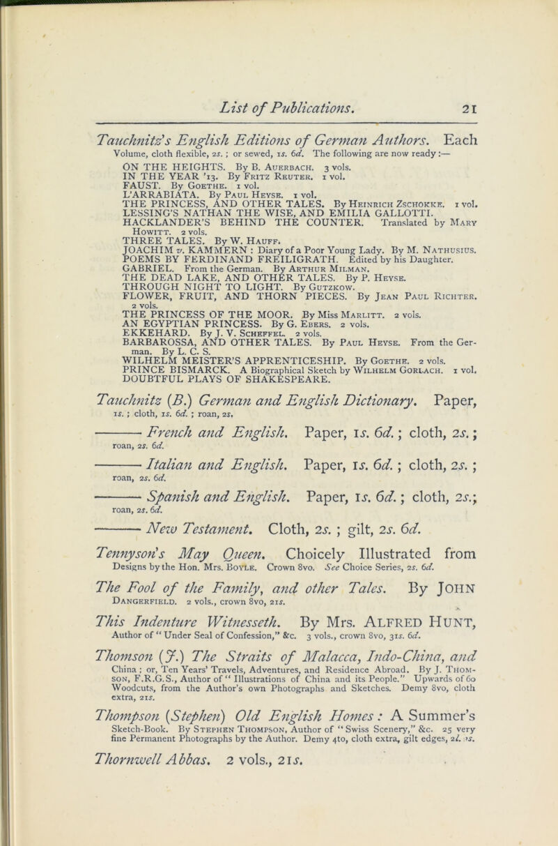 Tauchnitz's English Editions of German Authors. Each Volume, cloth flexible, 25.; or sewed, 15. 6d. The following are now ready :— ON THE HEIGHTS. By B. Auerbach. 3 vols. IN THE YEAR ’13. By Fritz Reuter, i vol. FAUST. By Goethe, i vol. L’ARRABIATA. By Paul Heyse. i vol. THE PRINCESS, AND OTHER TALES. By Heinrich Zschokke. 1 vol. LESSING’S NATHAN THE WISE, AND EMILIA GALLOTTI. HACKLANDER’S BEHIND THE COUNTER. Translated by Mary Howitt. 2 vols. THREE TALES. By W. Hauff. JOACHIM v. KAMMERN : Diary of a Poor Young Lady. By M. Nathusius. POEMS BY FERDINAND FREILIGRATH. Edited by his Daughter. GABRIEL. From the German. By Arthur Mii.man. THE DEAD LAKE, AND OTHER TALES. By P. Heyse. THROUGH NIGHT TO LIGHT. By Gutzkow. FLOWER, FRUIT, AND THORN PIECES. By Jean Paul Richter. 2 vols. THE PRINCESS OF THE MOOR. By Miss Marlitt. 2 vols. AN EGYPTIAN PRINCESS. By G. Ebers. 2 vols. EKKEHARD. By J. V. Scheffel. 2 vols. BARBAROSSA, AND OTHER TALES. By Paul Heyse. From the Ger- man. By L. C. S. WILHELM MEISTER’S APPRENTICESHIP. By Goethe. 2 vols. PRINCE BISMARCK. A Biographical Sketch by Wilhelm Gorlach. i vol. DOUBTFUL PLAYS OF SHAKESPEARE. Tauchnitz (B.) German and English Dictionary. Paper, is. ; cloth, 15. 6d. ; roan, 25, French and English. Paper, is. 6d.; cloth, 2s.; roan, 2s. 6d. Italian and English. Paper, is. 6d. ; cloth, 2s. ; roan, 25. 6d. — Spanish and English. Paper, is. 6d.; cloth, 2s.; roan, 25.6d. New Testament. Cloth, 2s. ; gilt, 2s. 6d. Tennyson!s May Queen. Choicely Illustrated from Designs by the Hon. Mrs. Boyle. Crown 8vo. See Choice Series, 25. 6d. The Fool of the Family, and other Tales. By JOHN Dangerfield. 2 vols., crown 8vo, 215. This Indenture Witnesseth. By Mrs. ALFRED HUNT, Author of “ Under Seal of Confession,” &c. 3 vols., crown 8vo, 315. 6d. Thomson (f.) The Straits of Malacca, Indo-China, and China: or, Ten Years’Travels, Adventures, and Residence Abroad. By J. Thom- son, F.R.G.S., Author of “ Illustrations of China and its People.” Upwards of 60 Woodcuts, from the Author’s own Photographs and Sketches. Demy 8vo, cloth extra, 215. Thompson (Stephen) Old English Homes: A Summer’s Sketch-Book. By Stephen Thompson, Author of “ Swiss Scenery,” &c. 25 very fine Permanent Photographs by the Author. Demy 4to, cloth extra, gilt edges, 21. >5. Thornwell Abbas. 2 vols., 21 j.