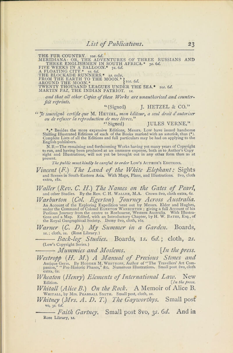 THE FUR COUNTRY. iof, 6d. MERIDIANA: OR, THE ADVENTURES OF THREE RUSSIANS AND THREE ENGLISHMEN IN SOUTH AFRICA.* 7s. 6d. FIVE WEEKS IN A BALLOON.* 7s. 6d. A FLOATING CITY.* 7s. 6d. THE BLOCKADE RUNNERS.* is. only. FROM THE EARTH TO THE MOON.* 7 , , AROUND THE MOON.* lI0S- TWENTY THOUSAND LEAGUES UNDER THE SEA.* ioj. 6d. MARTIN PAZ, THE INDIAN PATRIOT, is. and that all other Copies of these WorTcs are unauthorized and counter- feit reprints. “(Signed) J. HETZEL & CO.” “ Je soussigne certifie que M. Hetzel, mon editeur, a seul droit d'autoriser on de refuser la reproduction de mes livres.” “Signed) JULES VERNE.” *»* Besides the more expensive Editions, Messrs. Low have issued handsome Shilling Illustrated Editions of each of the Books marked with an asterisk, thus (*). Complete Lists of all the Editions and full particulars may be had on applying to the English publishers. N.B.—The remaining and forthcoming Works having yet many years of Copyright to run, and having been produced at an immense expense, both as to Author’s Copy right and Illustrations, will not yet be brought out in any other form than as at present. The public must kindly be ccircful to order Low’s Author’s Editions. Vincent {FI) The Land of the White Elephant: Sights and Scenes in South-Eastern Asia. With Maps, Plans, and Illustrations. 8vo, cloth extra, i8.y. Waller {Rev. C. HI) The Names on the Gates of Pearly and other Studies. By the Rev. C. H. Waller, M.A. Crown 8vo, cloth extra, 6s. War bur ton {Col. Eger ton) Journey Across Australia. An Account of the Exploring Expedition 'sent out by Messrs. Elder and Hughes, under the Command of Colonel Egkrton Warburton ; giving a full Account of his Perilous Journey from the centre to Roebourne, Western Australia. With Illustra- tions and a Map. Edited, with an Introductory Chapter, by H. W. Bates, Esq., of the Royal Geographical Society. Demy 8vo, cloth, 16s. Warner {C. D.) My Summer in a Garden. Boards, is.; cloth, 2s. (Rose Library.) Back-log Studies. Boards, is. 6d.; cloth, 2s. (Low’s Copyright Series.) — Mummies and Moslems. \Ln the press. Westropp {H. Ml) A Manual of Precious Stones and Antique Gems. By Hodder M. Westropp, Author of “The Travellers’ Art Com- panion,” “ Pre-Historic Phases,” &c. Numerous Illustrations. Small post 8vo, cloth extra, 6s. Wheaton {Henry) Elements of International Law. New Edition. [/« the press. Whitall {Alice Bl) On the Rock. A Memoir of Alice B. Whitall, by Mrs. Pearsall Smith. Small post, cloth, 2s. Whitney {Mrs. A. D. T.) The Gay worthys. Small post vo, 3s. 6d. — Faith Gartucy. Small post 8vo, %s. 6d. And in Rose Library, is.