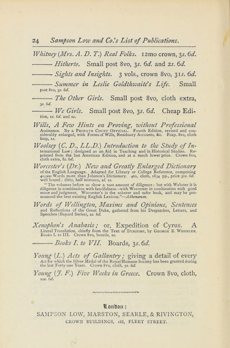 Whitney (.Mrs. A. D. T.) Real Folks. i2mo crown, 3^. 6d. Hitherto. Small post 8vo, 3s. 6d. and 2s. 6d. Sights and Insights. 3 vols., crown 8vo, 3 it. 6d. Summer in Leslie Goldthwaite's Life. Small post 8vo, 2s- 6d. • The Other Girls. Small post 8vo, cloth extra, 3 s. 6d. We Girls. Small post 8vo, 3s. 6d. Cheap Edi- tion, if. (d. and 2s. Wills, A Feiv Hints on Proving, without Professional Assistance. By a Probate Court Official. Fourth Edition, revised and con- siderably enlarged, with Forms of Wills, Residuary Accounts, &c. Fcap. 8vo, cloth limp, is. Woolsey (C. D., LL.D.) Introduction to the Study of In- ternational Law ; designed as an Aid in Teaching and in Historical Studies. Re- printed from the last American Edition, and at a much lower price. Crown 8vo, cloth extra, 8f. 6d. Worcester s (Dr.) Nezu and Greatly Enlarged Dictionary of the English Language. Adapted for Library or College Reference, comprising 40,000 Words more than Johnson’s Dictionary. 4to, cloth, 1834 pp., price 3if. 6d. well bound ; ditto, half morocco, 2/. 2s. “ The volumes before us show a vast amount of diligence ; but with Webster it is diligence in combination with fancifulness—with Worcester in combination with good sense and judgment. Worcester's is the soberer and safer book, and maybe pro- nounced the best existing English Lexicon.—Athenaum. Words of Wellington, Maxims and Opinions, Sentences and Reflections of the Great Duke, gathered from his Despatches, Letters, and Speeches (Bayard Series), 2s. 6d. Xenophons Anabasis; or, Expedition of Cyrus. A Literal Translation, chiefly from the Text of Dindorf, by George B. Wheeler. Books I. to III. Crown 8vo, boards, 2s. Books I. to VII. Boards, 3s. 6d. Young (LI) Acts of Gallantry; giving a detail of every Act for which the Silver Medal of the Royal Humane Society has been granted during the last Forty-one Years. Crown 8vo, cloth, 7s. 6d. Young (J. F.) Five Weeks in Greece. Crown 8vo, cloth, 1 of. (id. Uontion: SAMPSON LOW, MARSTON, SEARLE, & RIVINGTON, CROWN BUILDINGS, 188, FLEET STREET.