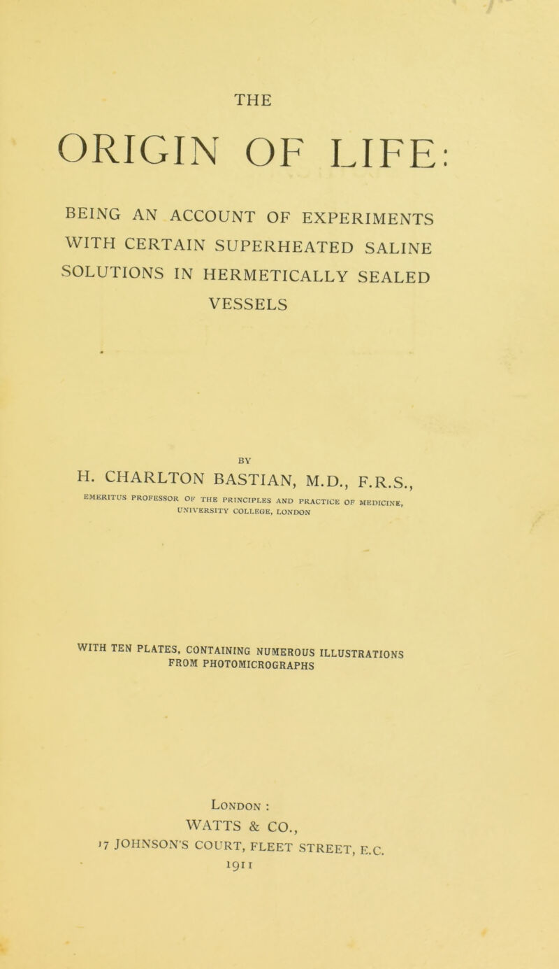 THE ORIGIN OF LIFE BEING AN ACCOUNT OF EXPERIMENTS WITH CERTAIN SUPERHEATED SALINE SOLUTIONS IN HERMETICALLY SEALED VESSELS BY H. CHARLTON BASTIAN, M.D., F.R.S., EMERITUS PROFESSOR OF THE PRINCIPLES AND PRACTICE OF MEDICINE, UNIVERSITY COLLEGE, LONDON WITH TEN PLATES, CONTAINING NUMEROUS ILLUSTRATIONS FROM PHOTOMICROGRAPHS London : WATTS & CO., 17 JOHNSON'S COURT, FLEET STREET, E.C. 1911
