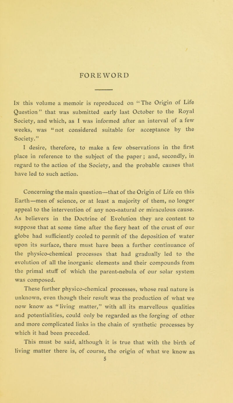 In this volume a memoir is reproduced on “The Origin of Life Question ” that was submitted early last October to the Royal Society, and which, as I was informed after an interval of a few weeks, was “ not considered suitable for acceptance by the Society.” I desire, therefore, to make a few observations in the first place in reference to the subject of the paper ; and, secondly, in regard to the action of the Society, and the probable causes that have led to such action. Concerning the main question—that of the Origin of Life on this Earth—men of science, or at least a majority of them, no longer appeal to the intervention of any non-natural or miraculous cause. As believers in the Doctrine of Evolution they are content to suppose that at some time after the fiery heat of the crust of our globe had sufficiently cooled to permit of the deposition of water upon its surface, there must have been a further continuance of the physico-chemical processes that had gradually led to the evolution of all the inorganic elements and their compounds from the primal stuff of which the parent-nebula of our solar system was composed. These further physico-chemical processes, whose real nature is unknown, even though their result was the production of what we now know as “living matter,” with all its marvellous qualities and potentialities, could only be regarded as the forging of other and more complicated links in the chain of synthetic processes by which it had been preceded. This must be said, although it is true that with the birth of living matter there is, of course, the origin of what we know as