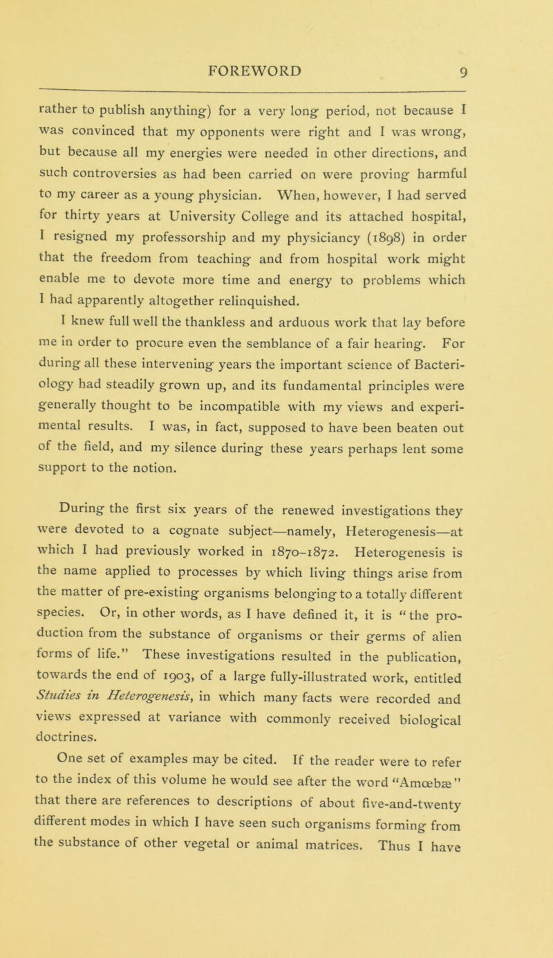 rather to publish anything) for a very long period, not because I was convinced that my opponents were right and I was wrong, but because all my energies were needed in other directions, and such controversies as had been carried on were proving harmful to my career as a young physician. When, however, I had served for thirty years at University College and its attached hospital, I resigned my professorship and my physiciancy (1898) in order that the freedom from teaching and from hospital work might enable me to devote more time and energy to problems which I had apparently altogether relinquished. I knew full well the thankless and arduous work that lay before me in order to procure even the semblance of a fair hearing. For during all these intervening years the important science of Bacteri- ology had steadily grown up, and its fundamental principles were generally thought to be incompatible with my views and experi- mental results. I was, in fact, supposed to have been beaten out of the field, and my silence during these years perhaps lent some support to the notion. During the first six years of the renewed investigations they were devoted to a cognate subject—namely, Heterogenesis—at which I had previously worked in 1870-1872. Heterogenesis is the name applied to processes by which living thing's arise from the matter of pre-existing organisms belonging to a totally different species. Or, in other words, as I have defined it, it is “the pro- duction from the substance of organisms or their germs of alien forms of life.” These investigations resulted in the publication, towards the end of 1903, of a large fully-illustrated work, entitled Studies in Heterogenesis, in which many facts were recorded and views expressed at variance with commonly received biological doctrines. One set of examples may be cited. If the reader were to refer to the index of this volume he would see after the word “Amcebffi” that there are references to descriptions of about five-and-twenty different modes in which I have seen such organisms forming from the substance of other vegetal or animal matrices. Thus I have