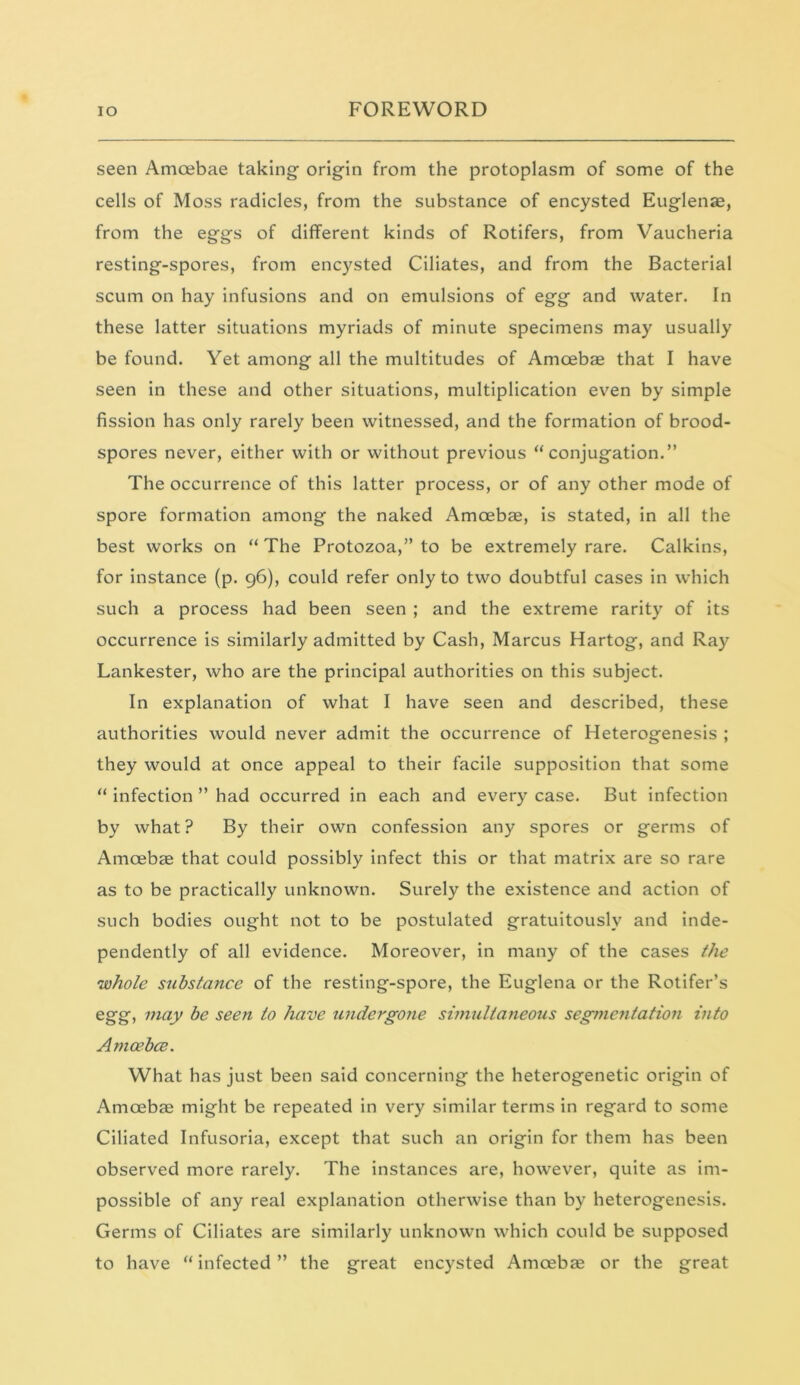 seen Amoebae taking origin from the protoplasm of some of the cells of Moss radicles, from the substance of encysted Euglenae, from the eggs of different kinds of Rotifers, from Vaucheria resting-spores, from encysted Ciliates, and from the Bacterial scum on hay infusions and on emulsions of egg and water. In these latter situations myriads of minute specimens may usually be found. Yet among all the multitudes of Amoebae that I have seen in these and other situations, multiplication even by simple fission has only rarely been witnessed, and the formation of brood- spores never, either with or without previous “conjugation.” The occurrence of this latter process, or of any other mode of spore formation among the naked Amoebae, is stated, in all the best works on “ The Protozoa,” to be extremely rare. Calkins, for instance (p. 96), could refer only to two doubtful cases in which such a process had been seen ; and the extreme rarity of its occurrence is similarly admitted by Cash, Marcus Hartog, and Ray Lankester, who are the principal authorities on this subject. In explanation of what I have seen and described, these authorities would never admit the occurrence of Heterogenesis ; they would at once appeal to their facile supposition that some “ infection ” had occurred in each and every case. But infection by what? By their own confession any spores or germs of Amoebae that could possibly infect this or that matrix are so rare as to be practically unknown. Surely the existence and action of such bodies ought not to be postulated gratuitously and inde- pendently of all evidence. Moreover, in many of the cases the 'whole substance of the resting-spore, the Euglena or the Rotifer’s egg, may be seen to have undergone simultaneous segmentation into Amcebce. What has just been said concerning the heterogenetic origin of Amoebae might be repeated in very similar terms in regard to some Ciliated Infusoria, except that such an origin for them has been observed more rarely. The instances are, however, quite as im- possible of any real explanation otherwise than by heterogenesis. Germs of Ciliates are similarly unknown which could be supposed to have “ infected ” the great encysted Amoebae or the great
