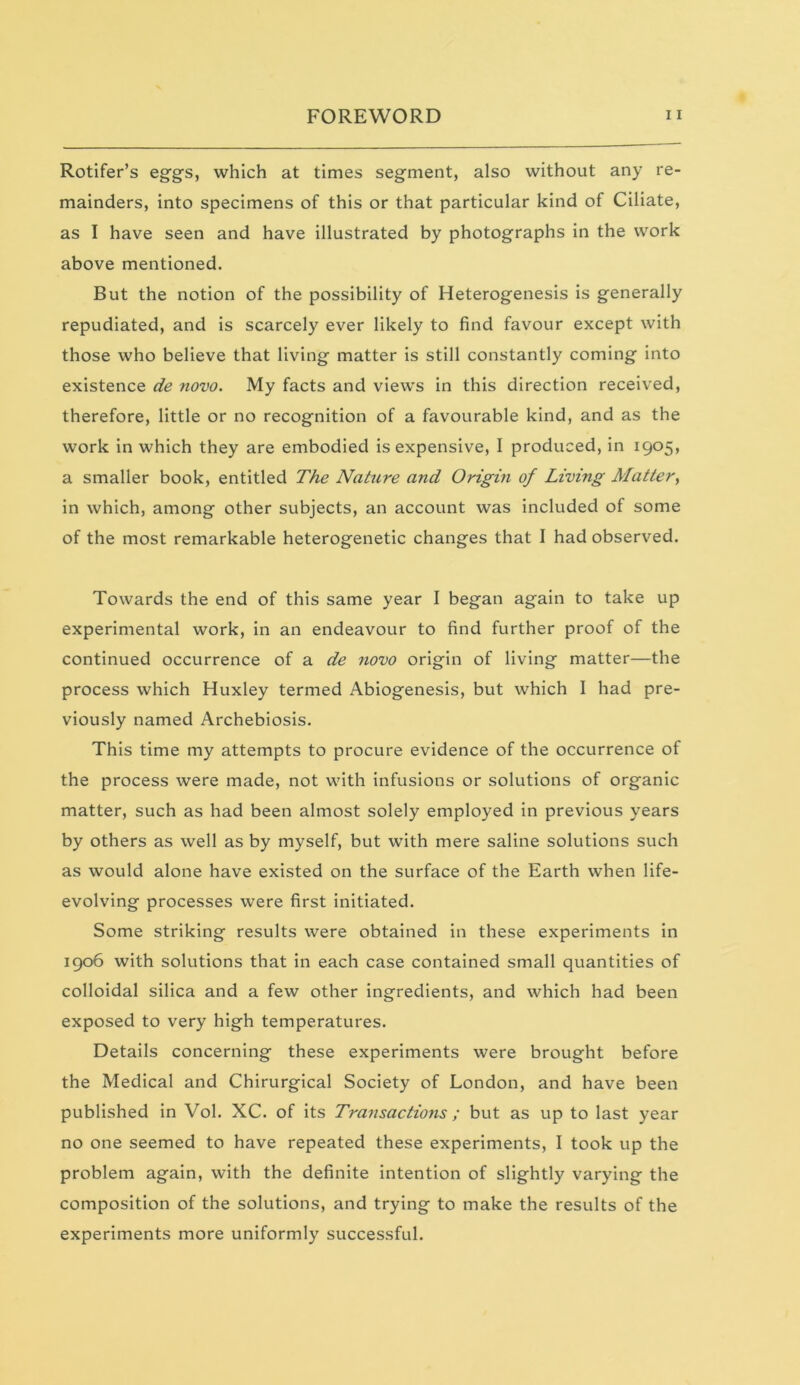 Rotifer’s eggs, which at times segment, also without any re- mainders, into specimens of this or that particular kind of Ciliate, as I have seen and have illustrated by photographs in the work above mentioned. But the notion of the possibility of Heterogenesis is generally repudiated, and is scarcely ever likely to find favour except with those who believe that living matter is still constantly coming into existence de novo. My facts and views in this direction received, therefore, little or no recognition of a favourable kind, and as the work in which they are embodied is expensive, I produced, in 1905, a smaller book, entitled The Nahire arid Origin of Living Matter, in which, among other subjects, an account was included of some of the most remarkable heterogenetic changes that I had observed. Towards the end of this same year I began again to take up experimental work, in an endeavour to find further proof of the continued occurrence of a de novo origin of living matter—the process which Huxley termed Abiogenesis, but which I had pre- viously named Archebiosis. This time my attempts to procure evidence of the occurrence of the process were made, not with infusions or solutions of organic matter, such as had been almost solely employed in previous years by others as well as by myself, but with mere saline solutions such as would alone have existed on the surface of the Earth when life- evolving processes were first initiated. Some striking results were obtained in these experiments in 1906 with solutions that in each case contained small quantities of colloidal silica and a few other ingredients, and which had been exposed to very high temperatures. Details concerning these experiments were brought before the Medical and Chirurgical Society of London, and have been published in Vol. XC. of its Transactions ; but as up to last year no one seemed to have repeated these experiments, I took up the problem again, with the definite intention of slightly varying the composition of the solutions, and trying to make the results of the experiments more uniformly successful.