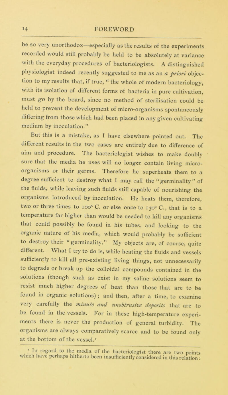 be so very unorthodox—especially as the results of the experiments recorded would still probably be held to be absolutely at variance with the everyday procedures of bacteriologists. A distinguished physiologist indeed recently suggested to me as an a priori objec- tion to my results that, if true, “ the whole of modern bacteriology, with its isolation of different forms of bacteria in pure cultivation, must go by the board, since no method of sterilisation could be held to prevent the development of micro-organisms spontaneously differing from those which had been placed in any given cultivating medium by inoculation.” But this is a mistake, as I have elsewhere pointed out. The different results in the two cases are entirely due to difference of aim and procedure. The bacteriologist wishes to make doubly sure that the media he uses will no longer contain living micro- organisms or their germs. Therefore he superheats them to a degiee sufficient to destroy what I may call the tf germinality ” of the fluids, while leaving such fluids still capable of nourishing the organisms introduced by inoculation. He heats them, therefore, two or three times to ioo° C. or else once to 130° C., that is to a temperature far higher than would be needed to kill any organisms that could possibly be found in his tubes, and looking to the organic nature of his media, which would probably be sufficient to destroy their “germinality.” My objects are, of course, quite different. What I try to do is, while heating the fluids and vessels sufficiently to kill all pre-existing living things, not unnecessarily to degrade or break up the colloidal compounds contained in the solutions (though such as exist in my saline solutions seem to resist much higher degrees of heat than those that are to be found in organic solutions); and then, after a time, to examine very carefully the minute and unobtrusive deposits that are to be found in the vessels, for in these high-temperature experi- ments there is never the production of general turbidity. The organisms are always comparatively scarce and to be found only at the bottom of the vessel.1 In regard to the media of the bacteriologist there are two points which have perhaps hitherto been insufficiently considered in this relation :
