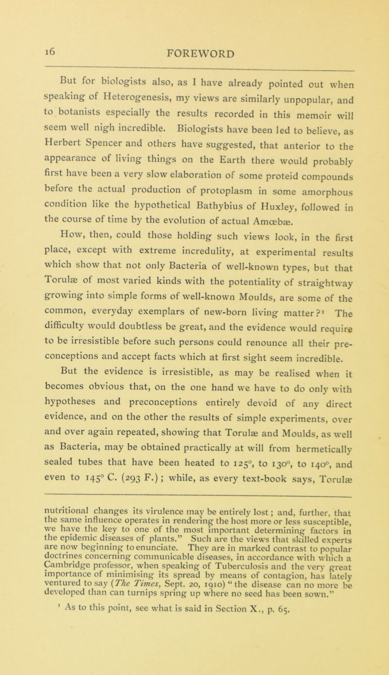 But for biologists also, as I have already pointed out when speaking of Heterogenesis, my views are similarly unpopular, and to botanists especially the results recorded in this memoir will seem well nigh incredible. Biologists have been led to believe, as Herbert Spencer and others have suggested, that anterior to the appearance of living things on the Earth there would probably first have been a very slow elaboration of some proteid compounds before the actual production of protoplasm in some amorphous condition like the hypothetical Bathybius of Huxley, followed in the course of time by the evolution of actual Amcebai. How, then, could those holding such views look, in the first place, except with extreme incredulity, at experimental results which show that not only Bacteria of well-known types, but that Torulae of most varied kinds with the potentiality of straightway growing into simple forms of well-known Moulds, are some of the common, everyday exemplars of new-born living matter?1 The difficulty would doubtless be great, and the evidence would require to be irresistible before such persons could renounce all their pre- conceptions and accept facts which at first sight seem incredible. But the evidence is irresistible, as may be realised when it becomes obvious that, on the one hand we have to do only with hypotheses and preconceptions entirely devoid of any direct evidence, and on the other the results of simple experiments, over and over again repeated, showing that Torulee and Moulds, as well as Bacteria, may be obtained practically at will from hermetically sealed tubes that have been heated to 1250, to 130°, to 140°, and even to 1450 C. (293 F.); while, as every text-book says, Torulte nutritional changes its virulence may be entirely lost; and, further, that the same influence operates in rendering the host more or less susceptible, we have the key to one of the most important determining factors in the epidemic diseases of plants.” Such are the views that skilled experts are now beginning to enunciate. They are in marked contrast to popular doctrines concerning communicable diseases, in accordance with which a Cambridge professor, when speaking of Tuberculosis and the very great importance of minimising its spread by means of contagion, has lately ventured to say (The Times, Sept. 20, 1910) “the disease can no more be developed than can turnips spring up where no seed has been sown.” As to this point, see what is said in Section X., p. 65.