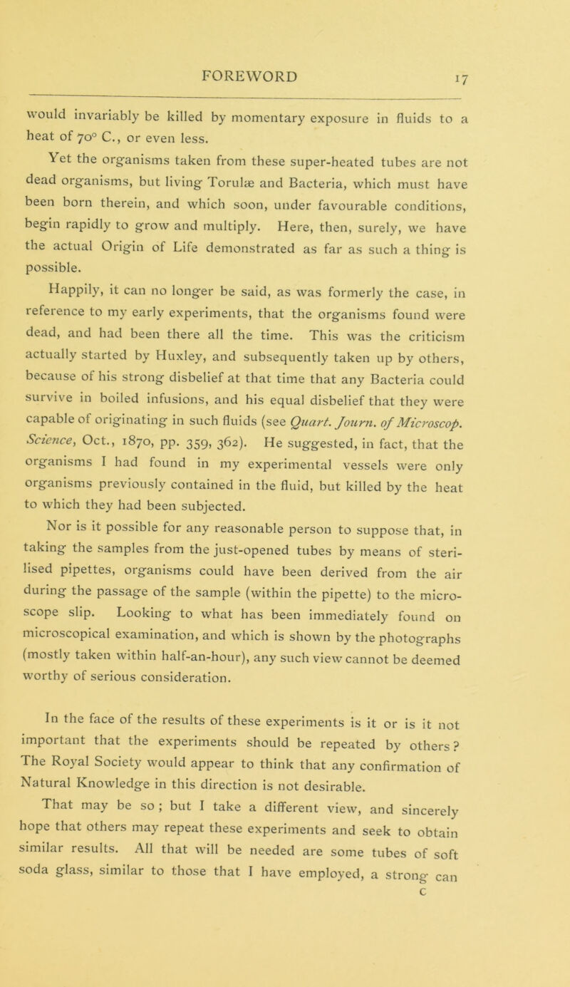 would invariably be killed by momentary exposure in fluids to a heat of 70° C., or even less. Yet the organisms taken from these super-heated tubes are not dead organisms, but living Torulae and Bacteria, which must have been born therein, and which soon, under favourable conditions, begin rapidly to grow and multiply. Here, then, surely, we have the actual Origin of Life demonstrated as far as such a thing is possible. Happily, it can no longer be said, as was formerly the case, in reference to my early experiments, that the organisms found were dead, and had been there all the time. This was the criticism actually started by Huxley, and subsequently taken up by others, because of his strong disbelief at that time that any Bacteria could survive in boiled infusions, and his equal disbelief that they were capable of originating in such fluids (see Quart. Journ. of Microscop. Science, Oct., 1870, pp. 359, 362). He suggested, in fact, that the organisms I had found in my experimental vessels were only organisms previously contained in the fluid, but killed by the heat to which they had been subjected. Nor is it possible for any reasonable person to suppose that, in taking the samples from the just-opened tubes by means of steri- lised pipettes, organisms could have been derived from the air during the passage of the sample (within the pipette) to the micro- scope slip. Looking to what has been immediately found on microscopical examination, and which is shown by the photographs (mostly taken within half-an-hour), any such view cannot be deemed worthy of serious consideration. In the face of the results of these experiments is it or is it not important that the experiments should be repeated by others? The Royal Society would appear to think that any confirmation of Natural Knowledge in this direction is not desirable. That may be so ; but I take a different view, and sincerely hope that others may repeat these experiments and seek to obtain similar results. All that will be needed are some tubes of soft soda glass, similar to those that I have employed, a strong c can