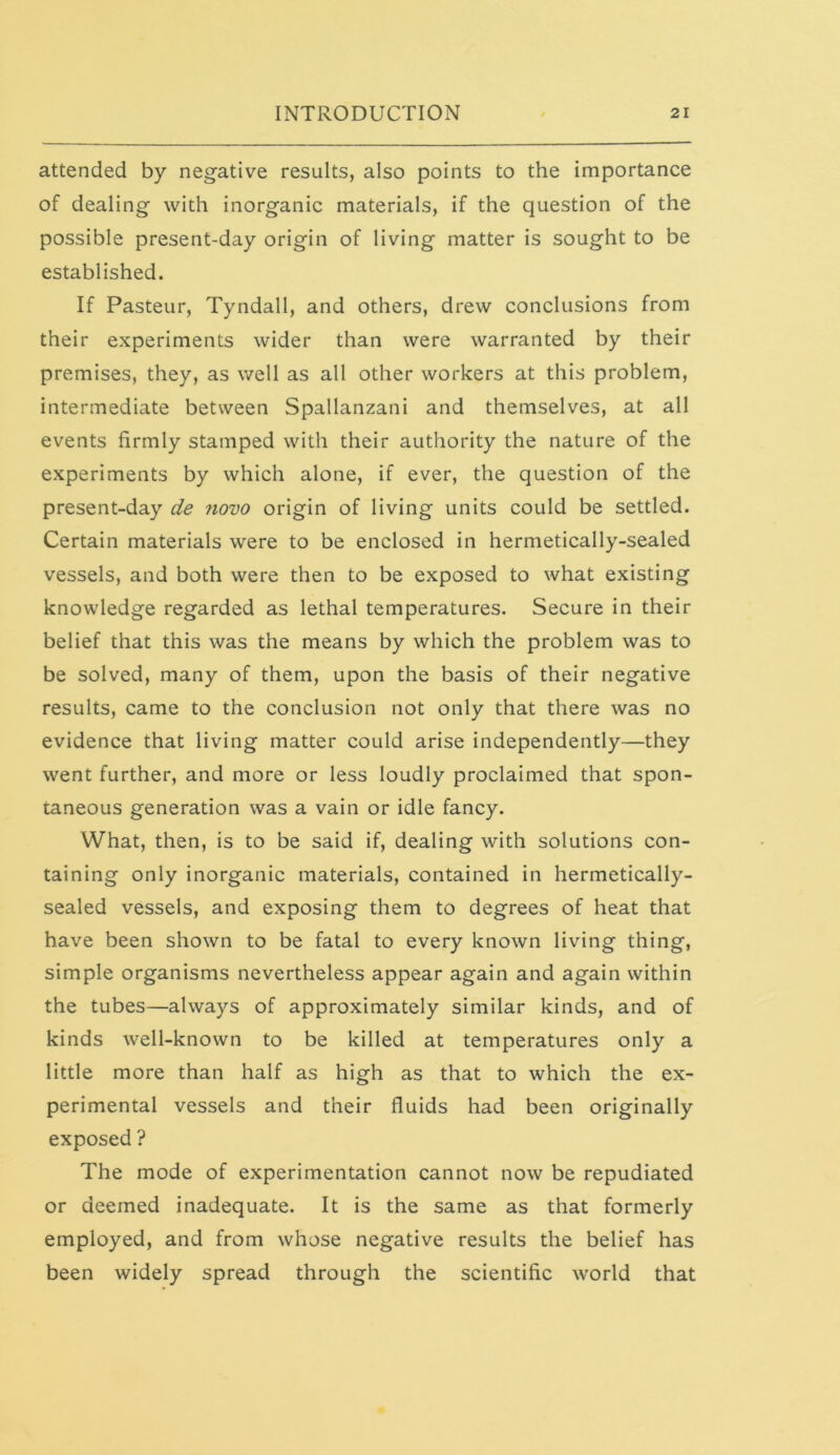 attended by negative results, also points to the importance of dealing with inorganic materials, if the question of the possible present-day origin of living matter is sought to be established. If Pasteur, Tyndall, and others, drew conclusions from their experiments wider than were warranted by their premises, they, as well as all other workers at this problem, intermediate between Spallanzani and themselves, at all events firmly stamped with their authority the nature of the experiments by which alone, if ever, the question of the present-day de novo origin of living units could be settled. Certain materials were to be enclosed in hermetically-sealed vessels, and both were then to be exposed to what existing knowledge regarded as lethal temperatures. Secure in their belief that this was the means by which the problem was to be solved, many of them, upon the basis of their negative results, came to the conclusion not only that there was no evidence that living matter could arise independently—they went further, and more or less loudly proclaimed that spon- taneous generation was a vain or idle fancy. What, then, is to be said if, dealing with solutions con- taining only inorganic materials, contained in hermetically- sealed vessels, and exposing them to degrees of heat that have been shown to be fatal to every known living thing, simple organisms nevertheless appear again and again within the tubes—always of approximately similar kinds, and of kinds well-known to be killed at temperatures only a little more than half as high as that to which the ex- perimental vessels and their fluids had been originally exposed ? The mode of experimentation cannot now be repudiated or deemed inadequate. It is the same as that formerly employed, and from whose negative results the belief has been widely spread through the scientific world that
