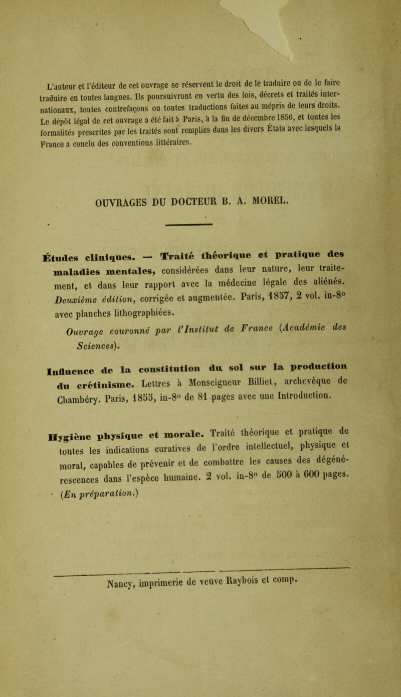 L’auteur et l’éditeur de cet ouvrage se réservent le droit de le traduire ou de le faire traduire en toutes langues. Ils poursuivront en vertu des lois, décrets et traités inter- nationaux, toutes contrefaçons ou toutes traductions faites au mépris de leurs droits. Le dépôt légal de cet ouvrage a été fait à Paris, à la fin de décembre 1856, et toutes les formalités prescrites par les traités sont remplies dans les divers États avec lesquels la France a conclu des conventions littéraires. OUVRAGES DU DOCTEUR B. A. MOREL. Études cliniques. - Traité théorique et pratique des maladies mentales, considérées dans leur nature, leur traite- ment, et dans leur rapport avec la médecine légale des aliénés. Deuxième édition, corrigée et augmentée. Paris, 1857, 2 vol. in-8° avec planches lithographiées. Ouvrage couronné par l’Institut de France {.Académie des Sciences). Influence de la constitution du sol sur la production du crétinisme. Lettres à Monseigneur Billiet, archevêque de Chambéry. Paris, 1855, in-8° de 81 pages avec une Introduction. Hygiène physique et morale. Traité théorique et pratique de toutes les indications curatives de l’ordre intellectuel, physique et moral, capables de prévenir et de combattre les causes des dégéné- rescences dans l’espèce humaine. 2 vol. in-8° de 500 a 600 pages. - (Èn préparation.) Nancy, imprimerie de veuve Raybois et conip.