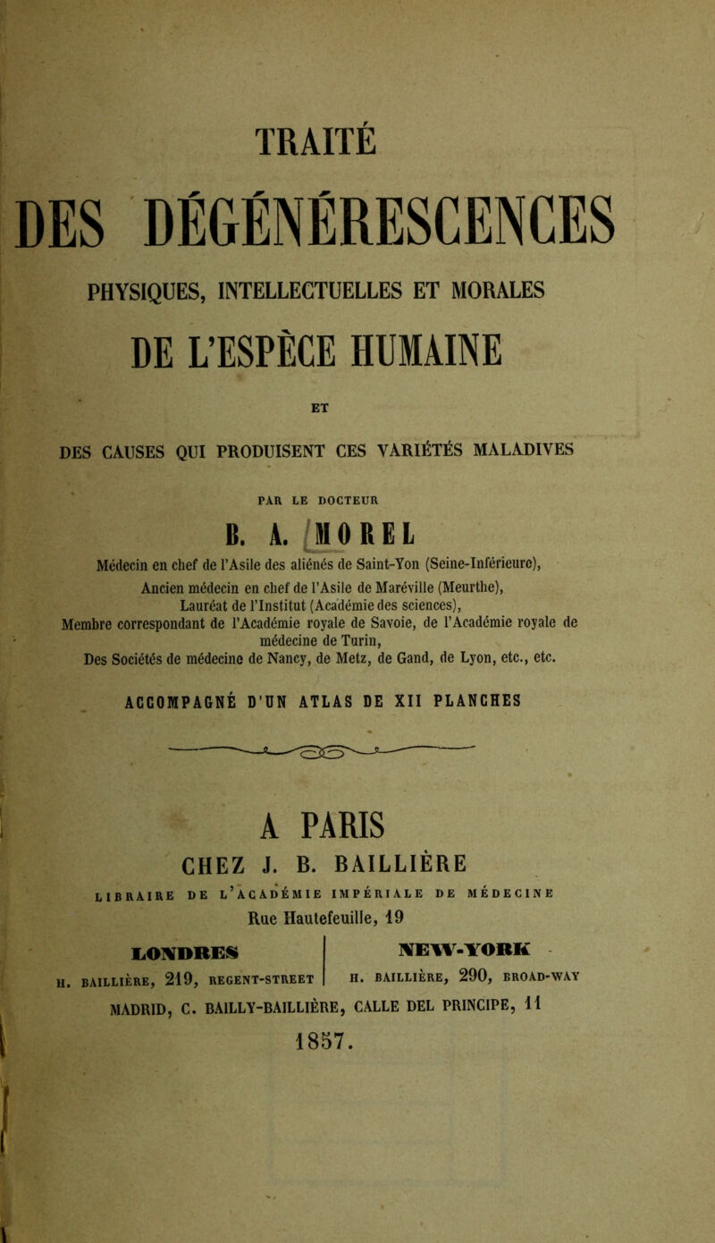 DES DÉGÉNÉRESCENCES PHYSIQUES, INTELLECTUELLES ET MORALES DE L’ESPÈCE HUMAINE ET DES CAUSES QUI PRODUISENT CES VARIÉTÉS MALADIVES PAR LE DOCTEUR B. A. MOREL Médecin en chef de l’Asile des aliénés de Saint-Yon (Seine-Inférieure), Ancien médecin en chef de l’Asile de Maréville (Meurthe), Lauréat de l’Institut (Académie des sciences), Membre correspondant de l’Académie royale de Savoie, de l’Académie royale de médecine de Turin, Des Sociétés de médecine de Nancy, de Metz, de Gand, de Lyon, etc., etc. ACCOMPAGNÉ D’UN ATLAS DE XII PLANCHES A PARIS CHEZ J. B. BAILLIÈRE libraire de l’académie impériale de médecine Rue Hautefeuille, 19 LONDRES NEW-YORK U. BAILLIÈRE, 219, REGENT-STREET H. BAILLIERE, 290, BROAD-WAY MADRID, C. BAILLY-BAILLIÈRE, CALLE DEL PRINCIPE, 11 1857.