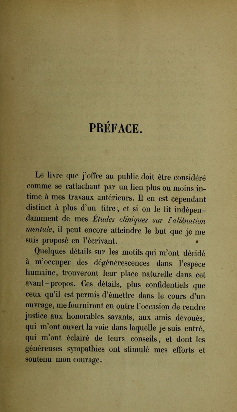 PRÉFACE. Le livre que j’offre au public doit être considéré comme se rattachant par un lien plus ou moins in- time à mes travaux antérieurs. Il en est cependant distinct à plus d’un titre, et si on le lit indépen- damment de mes Études cliniques sur [aliénation mentale, il peut encore atteindre le but que je me suis proposé en l’écrivant. • Quelques détails sur les motifs qui m’ont décidé à m’occuper des dégénérescences dans l’espèce humaine, trouveront leur place naturelle dans cet avant-propos. Ces détails, plus confidentiels que ceux qu’il est permis d’émettre dans le cours d’un ouvrage, me fourniront en outre l’occasion de rendre justice aux honorables savants, aux amis dévoués, qui m’ont ouvert la voie dans laquelle je suis entré, qui m’ont éclairé de leurs conseils, et dont les généreuses sympathies ont stimulé mes efforts et soutenu mon courage.