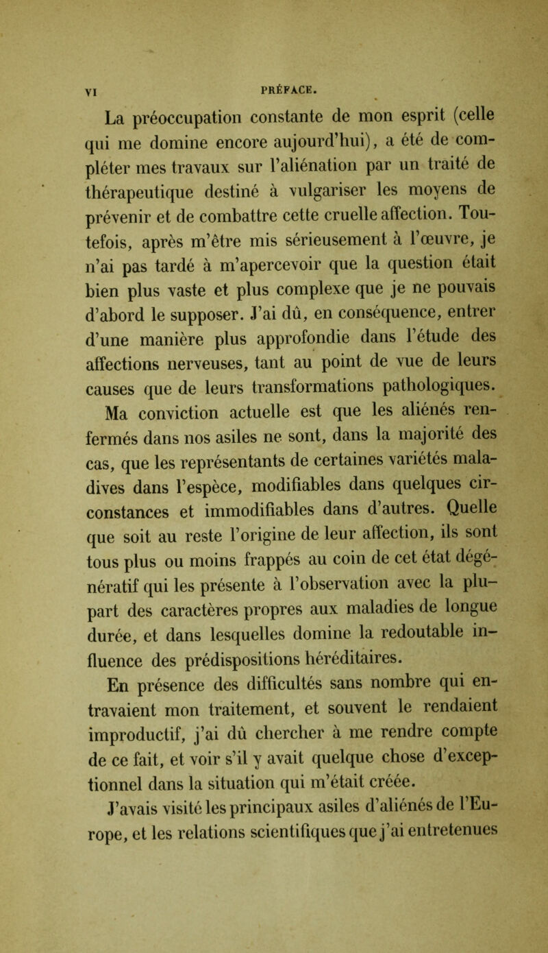La préoccupation constante de mon esprit (celle qui me domine encore aujourd’hui), a été de com- pléter mes travaux sur l’aliénation par un traité de thérapeutique destiné à vulgariser les moyens de prévenir et de combattre cette cruelle affection. Tou- tefois, après m’être mis sérieusement à l’œuvre, je n’ai pas tardé à m’apercevoir que la question était bien plus vaste et plus complexe que je ne pouvais d’abord le supposer. J’ai dû, en conséquence, entrer d’une manière plus approfondie dans l’étude des affections nerveuses, tant au point de vue de leurs causes que de leurs transformations pathologiques. Ma conviction actuelle est que les aliénés ren- fermés dans nos asiles ne sont, dans la majorité des cas, que les représentants de certaines variétés mala- dives dans l’espèce, modifiables dans quelques cir- constances et immodifiables dans d’autres. Quelle que soit au reste l’origine de leur affection, ils sont tous plus ou moins frappés au coin de cet état dégé- nératif qui les présente à l’observation avec la plu- part des caractères propres aux maladies de longue durée, et dans lesquelles domine la redoutable in- fluence des prédispositions héréditaires. En présence des difficultés sans nombre qui en- travaient mon traitement, et souvent le rendaient improductif, j’ai dû chercher à me rendre compte de ce fait, et voir s’il y avait quelque chose d’excep- tionnel dans la situation qui m’était créée. J’avais visité les principaux asiles d’aliénés de l’Eu- rope, et les relations scientifiques que j’ai entretenues