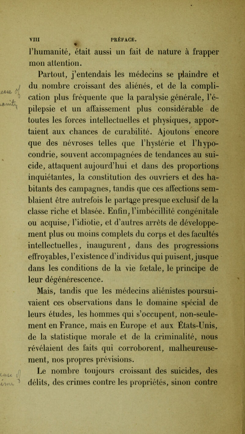l’humanité, était aussi un fait de nature à frapper mon attention. Partout, j’entendais les médecins se plaindre et du nombre croissant des aliénés, et de la compli- cation plus fréquente que la paralysie générale, l’é- pilepsie et un affaissement plus considérable de toutes les forces intellectuelles et physiques, appor- taient aux chances de curabilité. Ajoutons encore que des névroses telles que l’hystérie et l’hypo- condrie, souvent accompagnées de tendances au sui- cide, attaquent aujourd’hui et dans des proportions inquiétantes, la constitution des ouvriers et des ha- bitants des campagnes, tandis que ces affections sem- blaient être autrefois le partage presque exclusif de la classe riche et blasée. Enfin, l’imbécillité congénitale ou acquise, l’idiotie, et d’autres arrêts de développe- ment plus ou moins complets du corps et des facultés intellectuelles, inaugurent, dans des progressions effroyables, l’existence d’individus qui puisent, jusque dans les conditions de la vie fœtale, le principe de leur dégénérescence. Mais, tandis que les médecins aliénistes poursui- vaient ces observations dans le domaine spécial de leurs études, les hommes qui s’occupent, non-seule- ment en France, mais en Europe et aux États-Unis, de la statistique morale et de la criminalité, nous révélaient des faits qui corroborent, malheureuse- ment, nos propres prévisions. Le nombre toujours croissant des suicides, des délits, des crimes contre les propriétés, sinon contre